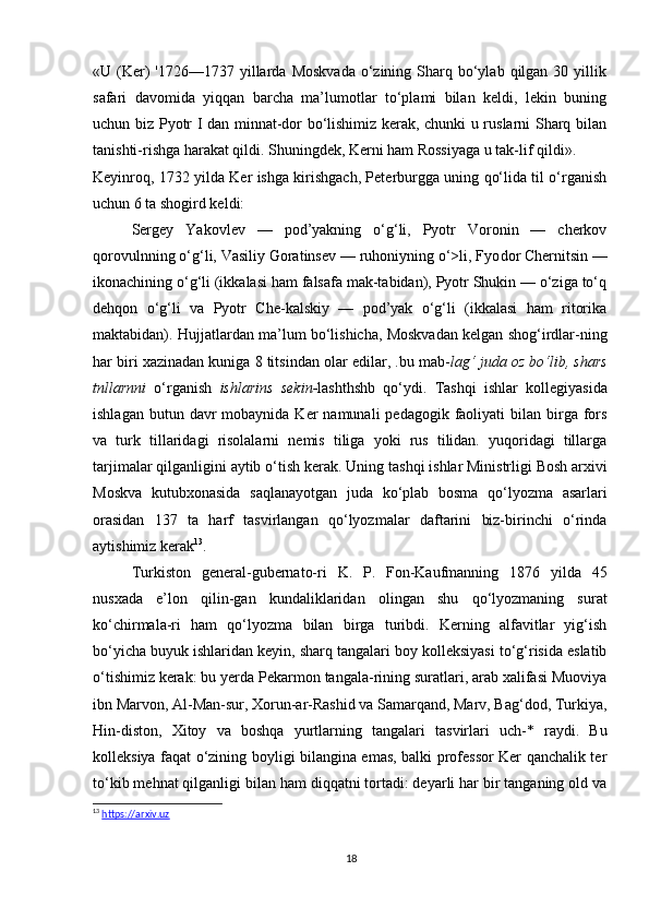 «U (Ker)   '1726—1737  yillarda  Moskvada   o‘zining  Sharq  bo‘ylab  qilgan 30  yillik
safari   davomida   yiqqan   barcha   ma’lumotlar   to‘plami   bilan   keldi,   lekin   buning
uchun biz Pyotr I dan minnat-dor bo‘lishimiz kerak, chunki u ruslarni Sharq bilan
tanishti-rishga harakat qildi. Shuningdek, Kerni ham Rossiyaga u tak-lif qildi».
Keyinroq, 1732 yilda Ker ishga kirishgach, Peterburgga uning qo‘lida til o‘rganish
uchun 6 ta shogird keldi:
Sergey   Yakovlev   —   pod’yakning   o‘g‘li,   Pyotr   Voronin   —   cherkov
qorovulnning o‘g‘li, Vasiliy Goratinsev — ruhoniyning o‘>li, Fyo dor Chernitsin —
ikonachining o‘g‘li (ikkalasi ham falsafa mak-tabidan), Pyotr Shukin — o‘ziga to‘q
dehqon   o‘g‘li   va   Pyotr   Che-kalskiy   —   pod’yak   o‘g‘li   (ikkalasi   ham   ritorika
maktabidan). Hujjatlardan ma’lum bo‘lishicha, Moskvadan kelgan shog‘irdlar-ning
har biri xazinadan kuniga 8 titsindan olar edilar, .bu mab- lag‘ juda oz bo‘lib, shars
tnllarnni   o‘rganish   ishlarins   sekin- lashthshb   qo‘ydi.   Tashqi   ishlar   kollegiyasida
ishlagan  butun davr   mobaynida Ker   namunali  pedagogik  faoliyati  bilan  birga  fors
va   turk   tillaridagi   risolalarni   nemis   tiliga   yoki   rus   tilidan.   yuqoridagi   tillarga
tarjimalar qilganligini aytib o‘tish ke rak. Uning tashqi ishlar Ministrligi Bosh arxivi
Moskva   kutub xonasida   saqlanayotgan   juda   ko‘plab   bosma   qo‘lyozma   asarlari
orasidan   137   ta   harf   tasvirlangan   qo‘lyozmalar   daftarini   biz-birinchi   o‘rinda
aytishimiz kerak 13
. 
Turkiston   general-gubernato-ri   K.   P.   Fon-Kaufmanning   1876   yilda   45
nusxada   e’lon   qilin-gan   kundaliklaridan   olingan   shu   qo‘lyozmaning   surat
ko‘chirmala-ri   ham   qo‘lyozma   bilan   birga   turibdi.   Kerning   alfavitlar   yig‘ish
bo‘yicha buyuk ishlaridan keyin, sharq tangalari boy kolleksiyasi to‘g‘risida eslatib
o‘tishimiz kerak: bu yerda Pekarmon tangala-rining suratlari, arab xalifasi Muoviya
ibn Marvon, Al-Man-sur, Xorun-ar-Rashid va Samarqand, Marv, Bag‘dod, Turkiya,
Hin-diston,   Xitoy   va   boshqa   yurtlarning   tangalari   tasvirlari   uch-*   raydi.   Bu
kolleksiya faqat o‘zining boyligi bilangina emas, balki professor Ker qanchalik ter
to‘kib mehnat qilganligi bilan ham diqqatni tortadi: deyarli har bir tanganing old va
13
  https://arxiv.uz
18