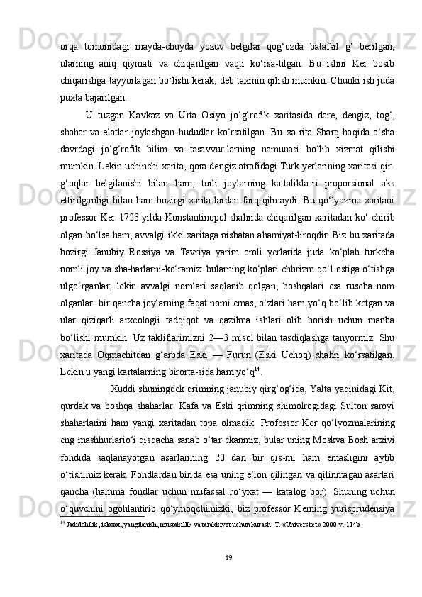 orqa   tomonidagi   mayda-chuyda   yozuv   belgilar   qog‘ozda   batafsil   g‘   berilgan,
ularning   aniq   qiymati   va   chiqarilgan   vaqti   ko‘rsa-tilgan.   Bu   ishni   Ker   bosib
chiqarishga tayyorlagan bo‘lishi kerak, deb taxmin qilish mumkin. Chunki ish juda
puxta bajarilgan. 
U   tuzgan   Kavkaz   va   Urta   Osiyo   jo‘g‘rofik   xaritasida   dare,   dengiz,   tog‘,
shahar   va   elatlar   joylashgan   hududlar   ko‘rsatilgan.   Bu   xa-rita   Sharq   haqida   o‘sha
davrdagi   jo‘g‘rofik   bilim   va   tasavvur-larning   namunasi   bo‘lib   xizmat   qilishi
mumkin. Lekin uchinchi xarita, qora dengiz atrofidagi Turk yerlarining xaritasi qir-
g‘oqlar   belgilanishi   bilan   ham,   turli   joylarning   kattalikla-ri   proporsional   aks
ettirilganligi   bilan  ham   hozirgi   xarita-lardan farq qilmaydi.  Bu qo‘lyozma  xaritani
professor  Ker 1723 yilda Konstantinopol shahrida chiqarilgan xaritadan ko‘-chirib
olgan bo‘lsa ham, avvalgi ikki xaritaga nisbatan ahamiyat-liroqdir. Biz bu xaritada
hozirgi   Janubiy   Rossiya   va   Tavriya   yarim   oroli   yerlarida   juda   ko‘plab   turkcha
nomli joy va sha-harlarni-ko‘ramiz: bularning ko‘plari chbrizm qo‘l ostiga o‘tishga
ulgo‘rganlar,   lekin   avvalgi   nomlari   saqlanib   qolgan,   boshqalari   esa   ruscha   nom
olganlar: bir qancha joylarning faqat nomi emas, o‘zlari ham yo‘q bo‘lib ketgan va
ular   qiziqarli   arxeologii   tadqiqot   va   qazilma   ishlari   olib   borish   uchun   manba
bo‘lishi  mumkin. Uz takliflarimizni  2—3 misol  bilan tasdiqlashga  tanyormiz: Shu
xaritada   Oqmachitdan   g‘arbda   Eski   —   Furun   (Eski   Uchoq)   shahri   ko‘rsatilgan.
Lekin u yangi kartalarning birorta-sida ham yo‘q 14
. 
Xuddi shuningdek qrimning janubiy qirg‘og‘ida, Yalta yaqinidagi Kit,
qurdak   va   boshqa   shaharlar.   Kafa   va   Eski   qrimning   shimolrogidagi   Sulton   saroyi
shaharlarini   ham   yangi   xaritadan   topa   olmadik.   Professor   Ker   qo‘lyozmalarining
eng mashhurlario‘i qisqacha sanab o‘tar ekanmiz, bular uning Moskva Bosh arxivi
fondida   saqlanayotgan   asarlarining   20   dan   bir   qis-mi   ham   emasligini   aytib
o‘tishimiz kerak. Fondlardan birida esa uning e’lon qilingan va qilinmagan asarlari
qancha   (hamma   fondlar   uchun   mufassal   ro‘yxat   —   katalog   bor).   Shuning   uchun
o‘quvchini   ogohlantirib   qo‘ymoqchimizki,   biz   professor   Kerning   yurisprudensiya
14
  Jadidchilik, isloxot, yangilanish, mustakillik va tarakkiyot uchun kurash. T. «Universitet» 2000 y. 114b
19 