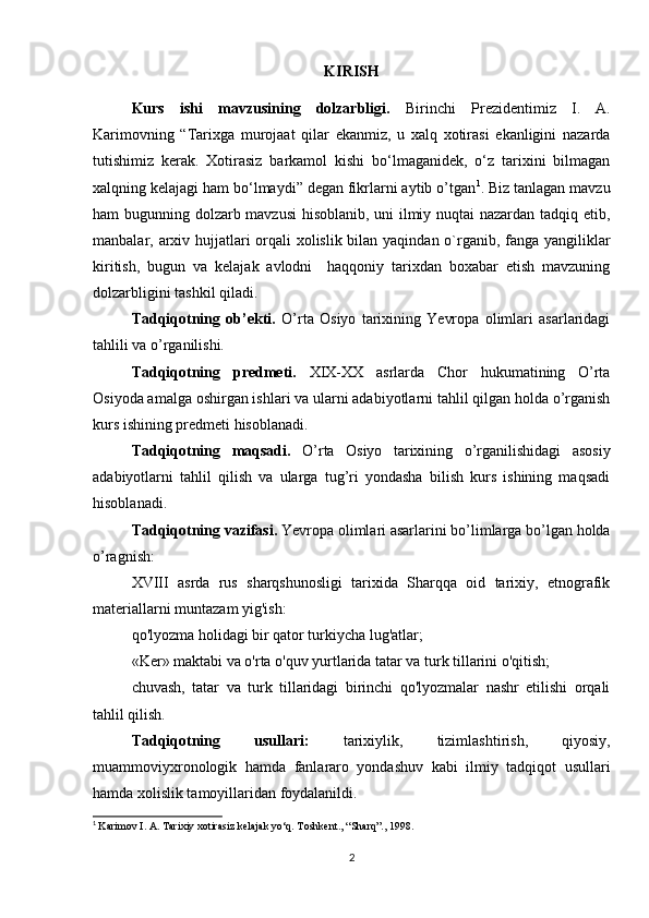 KIRISH
Kurs   ishi   mavzusining   dolzarbligi.   Birinchi   Prezidentimiz   I.   A.
Karimovning   “Tarixga   murojaat   qilar   ekanmiz,   u   xalq   xotirasi   ekanligini   nazarda
tutishimiz   kerak.   Xotirasiz   barkamol   kishi   bo‘lmaganidek,   o‘z   tarixini   bilmagan
xalqning kelajagi ham bo‘lmaydi” degan fikrlarni aytib o’tgan 1
. Biz tanlagan mavzu
ham bugunning dolzarb mavzusi  hisoblanib, uni ilmiy nuqtai nazardan tadqiq etib,
manbalar, arxiv hujjatlari orqali  xolislik bilan yaqindan o`rganib, fanga yangiliklar
kiritish,   bugun   va   kelajak   avlodni     haqqoniy   tarixdan   boxabar   etish   mavzuning
dolzarbligini tashkil qiladi.
Tadqiqotning   ob’ekti.   O’rta   Osiyo   tarixining   Yevropa   olimlari   asarlaridagi
tahlili va o’rganilishi.
Tadqiqotning   predmeti.   XIX-XX   asrlarda   Chor   hukumatining   O’rta
Osiyoda amalga oshirgan ishlari va ularni adabiyotlarni tahlil qilgan holda o’rganish
kurs ishining predmeti hisoblanadi.
Tadqiqotning   maqsadi.   O’rta   Osiyo   tarixining   o’rganilishidagi   asosiy
adabiyotlarni   tahlil   qilish   va   ularga   tug’ri   yondasha   bilish   kurs   ishining   maqsadi
hisoblanadi.
Tadqiqotning vazifasi.  Yevropa olimlari asarlarini bo’limlarga bo’lgan holda
o’ragnish:
XVIII   asrda   rus   sharqshunosligi   tarixida   Sharqqa   oid   tarixiy,   etnografik
materiallarni muntazam yig'ish: 
qo'lyozma holidagi bir qator turkiycha lug'atlar; 
«Ker» maktabi va o'rta o'quv yurtlarida tatar va turk tillarini o'qitish; 
chuvash,   tatar   va   turk   tillaridagi   birinchi   qo'lyozmalar   nashr   etilishi   orqali
tahlil qilish.
Tadqiqotning   usullari:   tarixiylik,   tizimlashtirish,   qiyosiy,
muammoviyxronologik   hamda   fanlararo   yondashuv   kabi   ilmiy   tadqiqot   usullari
hamda xolislik tamoyillaridan foydalanildi.
1
  Karimov I. A. Tarixiy xotirasiz kelajak yo‘q. Toshkent., “Sharq”., 1998.
2