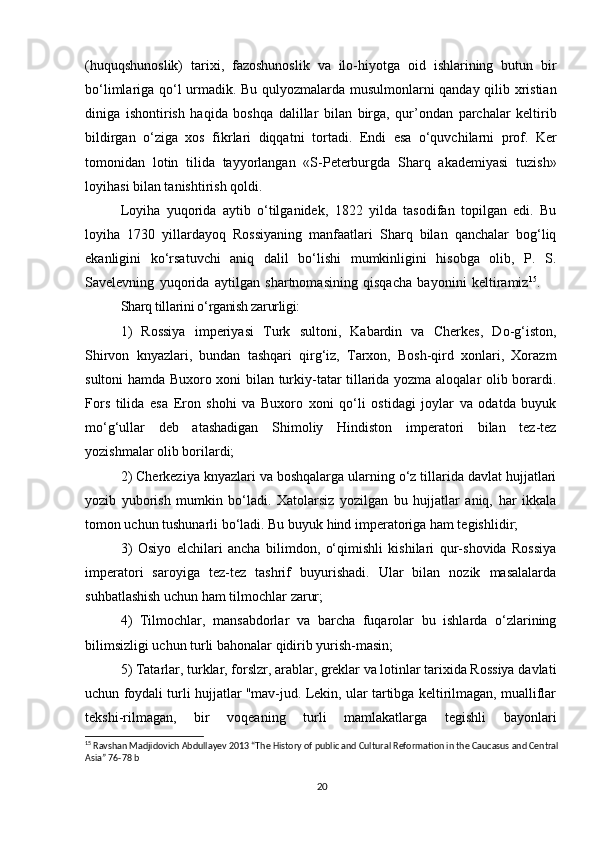 (huquqshunoslik)   tarixi,   fazoshunoslik   va   ilo-hiyotga   oid   ishlarining   butun   bir
bo‘limlariga qo‘l urmadik. Bu qulyozmalarda musulmonlarni qanday qilib xristian
diniga   ishontirish   haqida   boshqa   dalillar   bilan   birga,   qur’ondan   parchalar   keltirib
bildirgan   o‘ziga   xos   fikrlari   diqqatni   tor tadi.   Endi   esa   o‘quvchilarni   prof.   Ker
tomonidan   lotin   tilida   tayyorlangan   «S-Peterburgda   Sharq   akademiyasi   tuzish»
loyihasi bilan tanishtirish qoldi. 
Loyiha   yuqorida   aytib   o‘tilganidek,   1822   yilda   tasodifan   topilgan   edi.   Bu
loyiha   1730   yillardayoq   Rossiyaning   manfaatlari   Sharq   bilan   qanchalar   bog‘liq
ekanligi ni   ko‘rsatuvchi   aniq   dalil   bo‘lishi   mumkinligini   hisobga   olib,   P.   S.
Savelevning   yuqorida   aytilgan   shartnomasining   qisqacha   bayonini   keltiramiz 15
.      
Sharq tillarini o‘rganish zarurligi:
1)   Rossiya   imperiyasi   Turk   sultoni,   Kabardin   va   Cherkes,   Do-g‘iston,
Shirvon   knyazlari,   bundan   tashqari   qirg‘iz,   Tarxon,   Bosh-qird   xonlari,   Xorazm
sultoni hamda Buxoro xoni bilan turkiy-tatar tillarida yozma aloqalar olib borardi.
Fors   tilida   esa   Eron   shohi   va   Buxoro   xoni   qo‘li   ostidagi   joylar   va   odatda   buyuk
mo‘g‘ullar   deb   atashadigan   Shimoliy   Hindiston   imperatori   bilan   tez-tez
yozishmalar olib borilardi;      
2)  Cherkeziya knyazlari va boshqalarga ularning o‘z tillarida davlat hujjatlari
yozib   yuborish   mumkin   bo‘ladi.   Xatolarsiz   yozilgan   bu   hujjatlar   aniq,   har   ikkala
tomon uchun tushunarli bo‘ladi. Bu buyuk hind imperatoriga ham tegishlidir;
3)   Osiyo   elchilari   ancha   bilimdon,   o‘qimishli   kishilari   qur-shovida   Rossiya
imperatori   saroyiga   tez-tez   tashrif   buyurishadi.   Ular   bilan   nozik   masalalarda
suhbatlashish uchun ham tilmochlar  zarur;
4)   Tilmochlar,   mansabdorlar   va   barcha   fuqarolar   bu   ishlarda   o‘zlarining
bilimsizligi uchun turli bahonalar qidirib yurish-masin;
5) Tatarlar, turklar, forslzr, arablar, greklar va lotinlar tarixida Rossiya davlati
uchun foydali turli hujjatlar "mav-jud. Lekin, ular tartibga keltirilmagan, mualliflar
tekshi-rilmagan,   bir   voqeaning   turli   mamlakatlarga   tegishli   bayonlari
15
 Ravshan Madjidovich Abdullayev 2013 “The History of public and Cultural Reformation in the Caucasus and Central
Asia” 76-78 b
20 