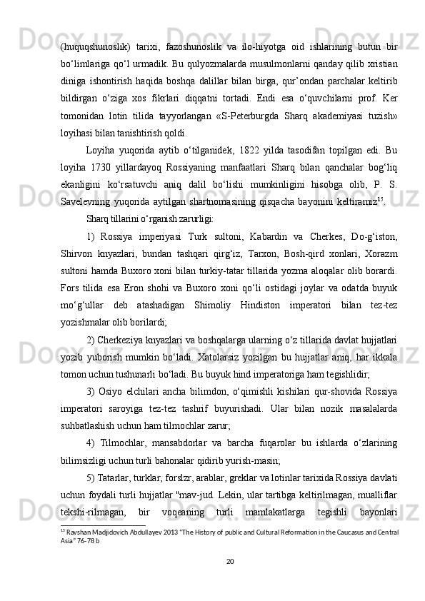 (huquqshunoslik)   tarixi,   fazoshunoslik   va   ilo-hiyotga   oid   ishlarining   butun   bir
bo‘limlariga qo‘l urmadik. Bu qulyozmalarda musulmonlarni qanday qilib xristian
diniga   ishontirish   haqida   boshqa   dalillar   bilan   birga,   qur’ondan   parchalar   keltirib
bildirgan   o‘ziga   xos   fikrlari   diqqatni   tor tadi.   Endi   esa   o‘quvchilarni   prof.   Ker
tomonidan   lotin   tilida   tayyorlangan   «S-Peterburgda   Sharq   akademiyasi   tuzish»
loyihasi bilan tanishtirish qoldi. 
Loyiha   yuqorida   aytib   o‘tilganidek,   1822   yilda   tasodifan   topilgan   edi.   Bu
loyiha   1730   yillardayoq   Rossiyaning   manfaatlari   Sharq   bilan   qanchalar   bog‘liq
ekanligi ni   ko‘rsatuvchi   aniq   dalil   bo‘lishi   mumkinligini   hisobga   olib,   P.   S.
Savelevning   yuqorida   aytilgan   shartnomasining   qisqacha   bayonini   keltiramiz 15
.      
Sharq tillarini o‘rganish zarurligi:
1)   Rossiya   imperiyasi   Turk   sultoni,   Kabardin   va   Cherkes,   Do-g‘iston,
Shirvon   knyazlari,   bundan   tashqari   qirg‘iz,   Tarxon,   Bosh-qird   xonlari,   Xorazm
sultoni hamda Buxoro xoni bilan turkiy-tatar tillarida yozma aloqalar olib borardi.
Fors   tilida   esa   Eron   shohi   va   Buxoro   xoni   qo‘li   ostidagi   joylar   va   odatda   buyuk
mo‘g‘ullar   deb   atashadigan   Shimoliy   Hindiston   imperatori   bilan   tez-tez
yozishmalar olib borilardi;      
2)  Cherkeziya knyazlari va boshqalarga ularning o‘z tillarida davlat hujjatlari
yozib   yuborish   mumkin   bo‘ladi.   Xatolarsiz   yozilgan   bu   hujjatlar   aniq,   har   ikkala
tomon uchun tushunarli bo‘ladi. Bu buyuk hind imperatoriga ham tegishlidir;
3)   Osiyo   elchilari   ancha   bilimdon,   o‘qimishli   kishilari   qur-shovida   Rossiya
imperatori   saroyiga   tez-tez   tashrif   buyurishadi.   Ular   bilan   nozik   masalalarda
suhbatlashish uchun ham tilmochlar  zarur;
4)   Tilmochlar,   mansabdorlar   va   barcha   fuqarolar   bu   ishlarda   o‘zlarining
bilimsizligi uchun turli bahonalar qidirib yurish-masin;
5) Tatarlar, turklar, forslzr, arablar, greklar va lotinlar tarixida Rossiya davlati
uchun foydali turli hujjatlar "mav-jud. Lekin, ular tartibga keltirilmagan, mualliflar
tekshi-rilmagan,   bir   voqeaning   turli   mamlakatlarga   tegishli   bayonlari
15
 Ravshan Madjidovich Abdullayev 2013 “The History of public and Cultural Reformation in the Caucasus and Central
Asia” 76-78 b
20