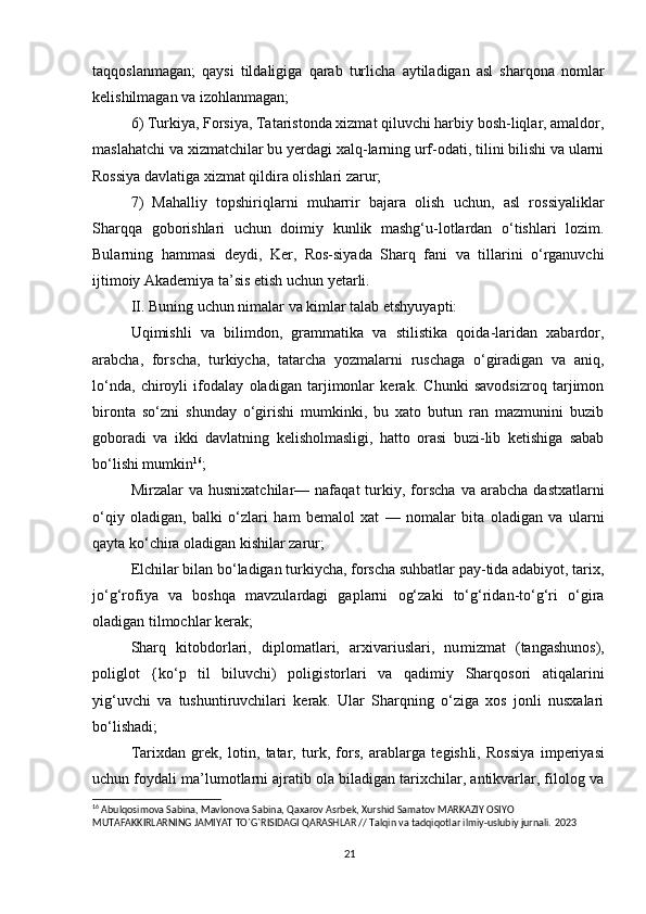 taqqoslanmagan;   qaysi   tildaligiga   qarab   turlicha   aytiladigan   asl   sharqona   nomlar
kelishilmagan va izohlanmagan;
6) Turkiya, Forsiya, Tataristonda xizmat qiluvchi harbiy bosh-liqlar, amaldor,
maslahatchi va xizmatchilar bu yerdagi xalq-larning urf-odati, tilini bilishi va ularni
Rossiya davlatiga xizmat qildira olishlari zarur;
7)   Mahalliy   topshiriqlarni   muharrir   bajara   olish   uchun,   asl   rossiyaliklar
Sharqqa   goborishlari   uchun   doimiy   kunlik   mashg‘u-lotlardan   o‘tishlari   lozim.
Bularning   hammasi   deydi,   Ker,   Ros-siyada   Sharq   fani   va   tillarini   o‘rganuvchi
ijtimoiy Akademiya ta’sis etish uchun yetarli.
II.  Buning uchun nimalar va kimlar talab etshyuyapti:
Uqimishli   va   bilimdon,   grammatika   va   stilistika   qoida-laridan   xabardor,
arabcha,   forscha,   turkiycha,   tatarcha   yozmalarni   ruschaga   o‘giradigan   va   aniq,
lo‘nda,   chiroyli   ifodalay   oladigan   tarjimonlar   kerak.   Chunki   savodsizroq   tarjimon
bironta   so‘zni   shunday   o‘girishi   mumkinki,   bu   xato   butun   ran   mazmunini   buzib
goboradi   va   ikki   davlatning   kelisholmasligi,   hatto   orasi   buzi-lib   ketishiga   sabab
bo‘lishi mumkin 16
;
Mirzalar   va   husnixatchilar—   nafaqat   turkiy,  forscha   va  arabcha   dastxatlarni
o‘qiy   oladigan,   balki   o‘zlari   ham   bemalol   xat   —   nomalar   bita   oladigan   va   ularni
qayta ko‘chira oladigan kishilar zarur;
E lchilar bilan bo‘ladigan turkiycha, forscha suhbatlar pay-tida adabiyot, tarix,
jo‘g‘rofiya   va   boshqa   mavzulardagi   gaplarni   og‘zaki   to‘g‘ridan-to‘g‘ri   o‘gira
oladigan tilmochlar kerak;
Sharq   kitobdorlari,   diplomatlari,   arxivariuslari,   nu mizmat   (tangashunos),
poliglot   {ko‘p   til   biluvchi)   poligistorlari   va   qadimiy   Sharqosori   atiqalarini
yig‘uvchi   va   tushuntiruvchilari   kerak.   Ular   Sharqning   o‘ziga   xos   jonli   nusxalari
bo‘lishadi;
Tarixdan   grek,   lotin,   tatar,   turk,   fors,   arablarga   tegish li,   Rossiya   imperiyasi
uchun foydali ma’lumotlarni ajratib ola biladigan tarixchilar, antikvarlar, filolog va
16
 Abulqosimova Sabina, Mavlonova Sabina, Qaxarov Asrbek, Xurshid Samatov MARKAZIY OSIYO 
MUTAFAKKIRLARNING JAMIYAT TO`G`RISIDAGI QARASHLAR // Talqin va tadqiqotlar ilmiy-uslubiy jurnali.  2023
21