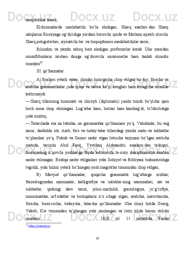tanqidchilar kerak;
E lchixonalarda   maslahatchi   bo‘la   oladigan,   Sharq   asarlari-dan   Sharq
xalqlarini Rossiyaga og‘dirishga yordam beruvchi qoida va fikrlarni ajratib oluvchi
Sharq poligistorlari, siyosatchi-lar ,va huquqshunos maslahatchilar zarur;
Bilimdon   va   yaxshi   saboq   bera   oladigan   professorlar   ke rak.   Ular   orasidan
musulMonlarni   xristian   diniga   og‘diruvchi   missionerlar   ham   tanlab   olinishs
mumkin 17
.
III.  qo‘llanmalar:
A)  Borlarn yetarli emas, chunkn hozirgacha chop etilgan tur-kiy, forscha  va
arabcha grammatikalar  juda qisqa  va xatosi  ko‘p, kenglari  ham  keragicha misollar
keltirmaydi:
— Sharq   tillarining   husnixati   va   chiroyli   (diplomatii)   jumla   tuzish   bo‘yicha   qam
hech   nima   chop   etilmagan.   Lug‘atlar   kam,   borlari   ham   kambag‘al,   to‘ldirilishga
juda muhtoj;
— Tatarchada   esa   na   leksika,   na   grammatika  qo‘llanmasi   yo‘q.   Vaholanki,   bu  eng
zarur,   dastlabki   ish.   Arab,   fors   va   turkiy-tatar   tillaridagi   yaxshi   matn   va   suhbatlar
to‘plamlari   yo‘q.   Pokok   va   Ganier   nashr   etgan   lotincha   tarjimasi   bo‘lgan   arabcha
matnda,   tarixchi   Abul   Faraj,   Yevtikaq   Aleksandrii   asarlarn-dan   tashqari,
Rossiyaning   o‘quvchi   yoshlariga   foyda   keltiruvchi   ta-rixiy   sharqshunoslik   asarlari
nashr etilmagan. Boshqa nashr  etilganlari yoki Ilohiyot va Bibliyani tushuntirishga
tegishli, yoki bilimi yetarli bo‘lmagan yosh magistrlar tomonidan chop etilgan;
B)   Mavjud   qo‘llanmalar;   qisqacha   grammatik   lug‘atlarga   izohlar;
frazeologiyadan   namunalar,   kalligrafiya   va   uslublar-ning   namunalari;   xat   va
suhbatlar;   qadimgi   davr   tarixi,   yilno-machilik,   geneologiya,   jo‘g‘rofiya,
numizmatika,   urf-odatlar   va   boshqalarni   o‘z   ichiga   olgan;   arabcha,   mavritancha,
forscha,   buxo-rocha,   turkiycha,   tatarcha   qo‘llanmalar.   Ular   ilmiy   holda   Georg,
Yakob,   Ker   tomonidan   to‘plangan   yoki   jamlangan   va   lotin   tilida   bayon   etilishi
mumkin. 1818   yil   11   noyabrda   Fanlar
17
  https://ziyonet.uz
22
