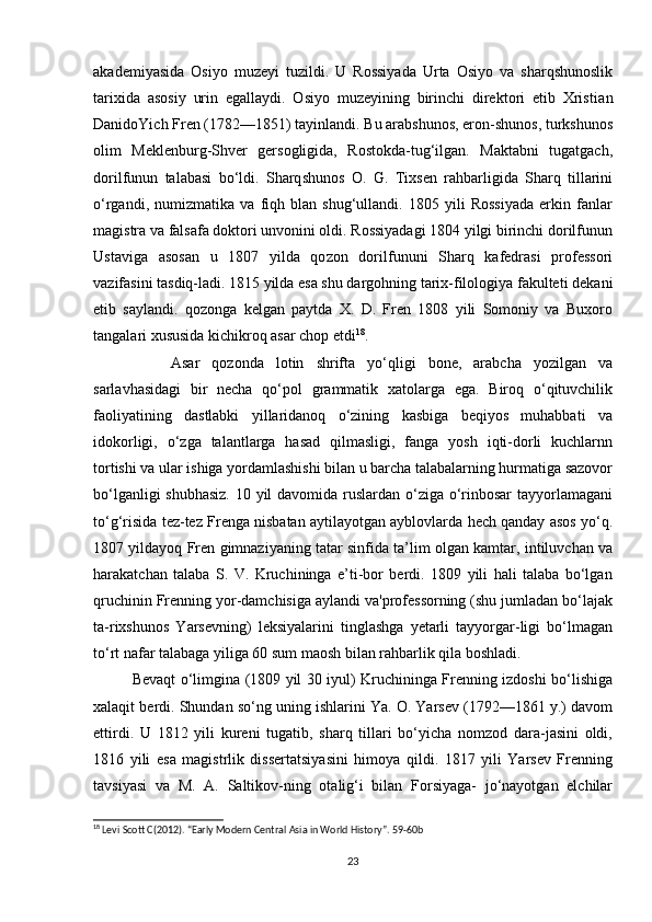 akademiyasida   Osiyo   muzeyi   tu zildi.   U   Rossiyada   Urta   Osiyo   va   sharqshunoslik
tarixida   asosiy   urin   egallaydi.   Osiyo   muzeyining   birinchi   direktori   etib   Xristi an
DanidoYich Fren (1782—1851) tayinlandi. Bu arabshunos, eron-shunos, turkshunos
olim   Meklenburg-Shver   gersogligida,   Rostokda-tug‘ilgan.   Maktabni   tugatgach,
dorilfunun   talabasi   bo‘ldi.   Sharq shunos   O.   G.   Tixsen   rahbarligida   Sharq   tillarini
o‘rgandi,   nu mizmatika   va   fiqh   blan   shug‘ullandi.   1805   yili   Rossiyada   erkin   fanlar
magistra va falsafa doktori unvonini oldi. Rossiyadagi 1804 yilgi birinchi dorilfunun
Ustaviga   asosan   u   1807   yilda   qo zon   dorilfununi   Sharq   kafedrasi   professori
vazifasini tasdiq-ladi. 1815 yilda esa shu dargohning tarix-filologiya fakulte ti dekani
etib   saylandi.   qozonga   kelgan   paytda   X.   D.   Fren   1808   yili   Somoniy   va   Buxoro
tangalari xususida kichikroq asar chop etdi 18
. 
Asar   qozonda   lotin   shrifta   yo‘qligi   bone,   arabcha   yozilgan   va
sarlavhasidagi   bir   necha   qo‘pol   grammatik   xatolarga   ega.   Biroq   o‘qituvchilik
faoliyatining   dastlabki   yillaridanoq   o‘zining   kasbiga   beqiyos   muhabbati   va
idokorligi,   o‘zga   talantlarga   hasad   qilmasligi,   fanga   yosh   iqti-dorli   kuchlarnn
tortishi va ular ishiga yordamlashishi bilan u barcha talabalarning hurmatiga sazovor
bo‘lganligi  shubhasiz.  10 yil  davomida ruslardan o‘ziga o‘rinbosar  tayyorlamagani
to‘g‘risida tez-tez Frenga nisbatan aytilayotgan ayblovlarda hech qanday asos yo‘q.
1807 yildayoq Fren gimnaziyaning tatar sinfida ta’lim olgan kamtar, intiluvchan va
harakatchan   talaba   S.   V.   Kruchininga   e’ti-bor   berdi.   1809   yili   hali   talaba   bo‘lgan
qruchinin Frenning yor-damchisiga aylandi va'professorning (shu jumladan bo‘lajak
ta-rixshunos   Yarsevning)   leksiyalarini   tinglashga   yetarli   tayyorgar-ligi   bo‘lmagan
to‘rt nafar talabaga yiliga 60 sum maosh bilan rahbarlik qila boshladi. 
Bevaqt o‘limgina (1809 yil 30 iyul) Kruchininga Frenning izdoshi bo‘lishiga
xalaqit berdi. Shundan so‘ng uning ishlarini Ya. O. Yarsev (1792—1861 y.) davom
ettirdi.   U   1812   yili   kureni   tugatib,   sharq   tillari   bo‘yicha   nomzod   dara-jasini   oldi,
1816   yili   esa   magistrlik   dissertatsiyasini   himoya   qildi.   1817   yili   Yarsev   Frenning
tavsiyasi   va   M.   A.   Saltikov-ning   otalig‘i   bilan   Forsiyaga-   jo‘nayotgan   elchilar
18
 Levi Scott C(2012). “Early Modern Central Asia in World History”. 59-60b
23