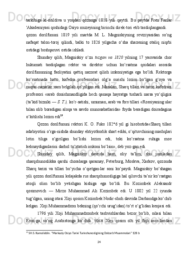 tarkibiga   ki-ritildiva   u   yoqdan   qozonga   1818   yili   qaytdi.   Bu   paytda   Fren   Fanlar
'Akademiyasi qoshidagi Osiyo muzeyining birinchi direk-tori etib tasdiqlangandi.
qozon   dorilfununi   1819   yili   martda   M.   L.   Magniskiyning   reviziyasidan   so‘ng
nafaqat   talon-toroj   qilindi,   balki   to   1826   yilgacha   o‘sha   shaxening   otaliq   niqrbi
ostidagi boshqaruvi ostida ishladi. 
Shunday   qilib,   Magniskiy   o‘zn   tuzgan   va   1820   yilning   17   yanvarida   chor
hukumati   tasdiqlagan   rektor   va   direktor   uchun   ko‘rsatma   qoidalari   asosida
dorilfununning   faoliyatini   qattiq   nazorat   qilish   imkoniyatiga   ega   bo‘ldi.   Rektorga
ko‘rsatmada   hatto,   kafedra   professorlari   olg‘a   surishi   lozim   bo‘lgan   g‘oya   va
nuqtai-nazarlar xam belgilab qo‘yilgan edi. Masalan, Sharq tillari va tarixi kafedrasi
professori   «arab   donishmandligida   hech   qanaqa   hayratga   tusharli   narsa   yo‘qligini
(ta’kid bizniki —  S. T.),  ko‘r-satishi, umuman, arab va fors tillari «Rossiyaning ular
bilan olib boradigan aloqa va savdo munosabatlarida» foyda beradigan doiradagina
o‘kitilishi lozim edi 19
. 
Qozon   dorilfununi   rektori   K.   O.   Fuks   182*6   yil   gi   hisobotida«Sharq   tillari
adabiyotini o‘rga-nishda shunday ehtiyotkorlik shart ediki, o‘qituvchining mashqlari
lotin   tiliga   o‘girilgan   bo‘lishi   lozim   edi,   toki   ko‘rsatma   ruhiga   moe
kelmaydiganlarini darhol to‘xtatish imkoni bo‘lsin», deb yoz-gan edi.
Shunday   qilib,   Magniskiy   davrida   ham,   oliy   ta’lim,   shu   jum ladan
sharqshunoslikka qarshi choralarga qaramay, Peterburg, Mos kva, Xarkov, qozonda
Sharq   tarixi   va   tillari   bo‘yicha   o‘qietgan-lar   soni   ko‘paydi.   Magniskiy   bo‘shagan
yili qozon dorilfununi kelajakda rus sharqshunosligiga hal qiluvchi ta’sir ko‘rsatgan
atoqli   olim   bo‘lib   yetishgan   kishiga   ega   bo‘ldi.   Bu   Kozimbek   Alek sandr
qosimovich   —   Mirzo   Muhammad   Ali   Kozimbek   edi.   U   1802   yil   22   iyunda
tug‘ilgan, uning otasi Xoji qosim Kozimbek Nodir-shoh davrida Darbandga ko‘chib
kelgan. Xoji Muhammadxon bekning (qo‘rchi urug‘idan) to‘rt o‘g‘lidan kenjasi edi.
1796   yili   Xoji   Muhammadxonbek   tashvishlardan   bezor   bo‘lib,   oilasi   bilan
Eron-ga,   so‘ng   Arabistonga   ko‘chdi.   YOSH   Xoji   qosim   olti   yil   fiqh   asos-laridan
19
 SH.S. Kamoliddin. “Markaziy Osiyo Tarixi Tarixshunosligining Dolzarb Muammolari” 128 b
24