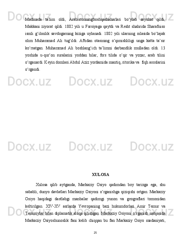 Madinada   ta’lim   oldi,   Arabistonningboshqashaharlari   bo‘ylab   sayohat   qildi,
Makkani   ziyorat   qildi.   1802   yili   u   Forsiyaga   qaytdi   va   Resht   shahrida   Sharafniso
ismli   g‘ilonlik   savdogarning   kiziga   uylanadi.   1802   yili   ularning   oilasida   bo‘lajak
olim   Mu hammad   Ali   tug‘ildi.   Aftidan   otasining   o‘qimishliligi   unga   katta   ta’sir
ko‘rsatgan.   Muhammad   Ali   boshlang‘ich   ta’limni   darbandlik   mulladan   oldi.   13
yoshida   u-qur’on   suralarini   yoddan   bilar,   fors   tilida   o‘qir   va   yozar,   arab   tilini
o‘rganardi. Keyin domlasi Abdul Aziz yordamida mantiq, ritorika va  fiqh asoslarini
o‘rgandi.
XULOSA
Xulosa   qilib   aytganda,   Markaziy   Osiyo   qadimdan   boy   tarixga   ega,   shu
sababli, dunyo davlatlari  Markaziy Osiyoni  o‘rganishga  qiziqishi  ortgan. Markaziy
Osiyo   haqidagi   dastlabgi   manbalar   qadimgi   yunon   va   geograflari   tomonidan
keltirilgan.   XIV-XV   asrlarda   Yevropaning   bazi   hukumdorlari   Amir   Temur   va
Temuriylar bilan diplamatik aloqa qilishgan. Markaziy Osiyoni o‘rganish natijasida
Markaziy   Osiyoshunoslik   fani   kelib   chiqqan   bu   fan   Markaziy   Osiyo   madaniyati,
25 