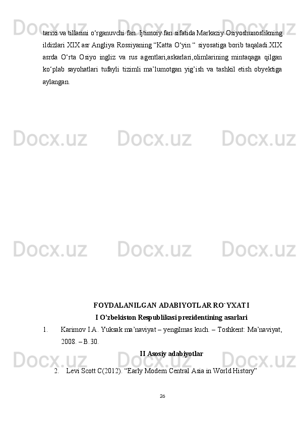 tarixi va tillarini o‘rganuvchi fan. Ijtimoiy fan sifatida Markaziy Osiyoshunoslikning
ildizlari XIX asr Angliya Rossiyaning “Katta O‘yin “ siyosatiga borib taqaladi.XIX
asrda   O‘rta   Osiyo   ingliz   va   rus   agentlari,askarlari,olimlarining   mintaqaga   qilgan
ko‘plab   sayohatlari   tufayli   tizimli   ma’lumotgan   yig’ish   va   tashkil   etish   obyektiga
aylangan.
FOYDALANILGAN ADABIYOTLAR RO`YXATI
I O’zbekiston Respublikasi prezidentining asarlari
1. Karimov I.A. Yuksak ma’naviyat – yengilmas kuch. – Toshkent: Ma’naviyat,
2008. – B.30.
II Asosiy adabiyotlar
2. Levi Scott C(2012). “Early Modern Central Asia in World History” 
26