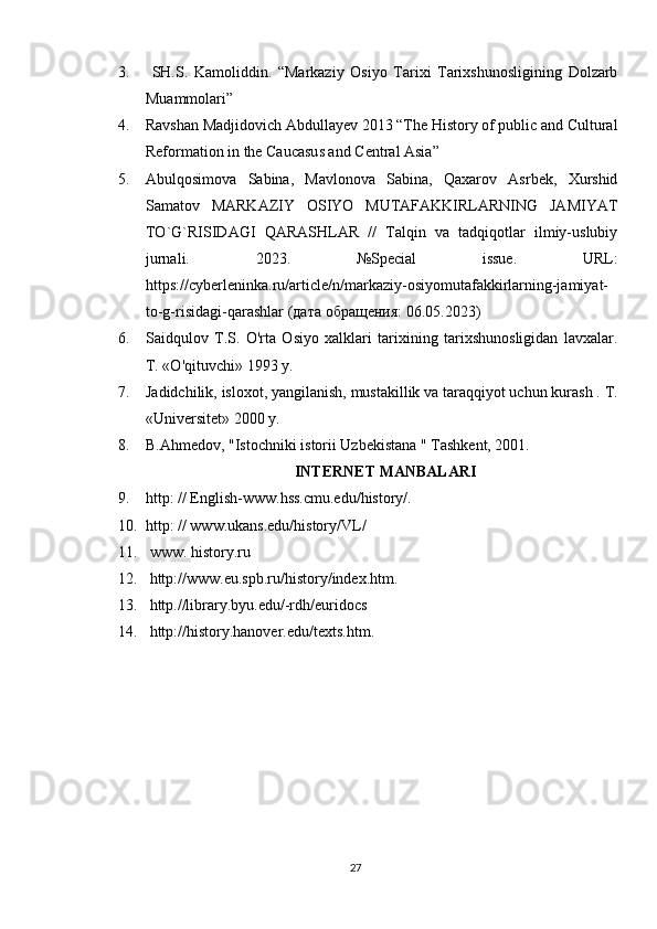 3.   SH.S.   Kamoliddin.   “Markaziy   Osiyo   Tarixi   Tarixshunosligining   Dolzarb
Muammolari” 
4. Ravshan Madjidovich Abdullayev 2013 “The History of public and Cultural
Reformation in the Caucasus and Central Asia” 
5. Abulqosimova   Sabina,   Mavlonova   Sabina,   Qaxarov   Asrbek,   Xurshid
Samatov   MARKAZIY   OSIYO   MUTAFAKKIRLARNING   JAMIYAT
TO`G`RISIDAGI   QARASHLAR   //   Talqin   va   tadqiqotlar   ilmiy-uslubiy
jurnali.   2023.   №Special   issue.   URL:
https://cyberleninka.ru/article/n/markaziy-osiyomutafakkirlarning-jamiyat-
to-g-risidagi-qarashlar ( дата   обращения : 06.05.2023)
6. Saidqulov   T.S.   O'rta   Osiyo   xalklari   tarixining   tarixshunosligidan   lavxalar.
T. «O'qituvchi» 1993 у.
7. Jadidchilik, isloxot, yangilanish, mustakillik va taraqqiyot uchun kurash . T.
«Universitet» 2000 y. 
8. B.Ahmedov, "Istochniki istorii Uzbekistana " Tashkent, 2001.
INTERNET MANBALARI
9. http: // English-www.hss.cmu.edu/history/. 
10. http: // www.ukans.edu/history/VL/ 
11.   www. history.ru 
12.   http://www.eu.spb.ru/history/index.htm. 
13.   http.//library.byu.edu/-rdh/euridocs 
14.   http://history.hanover.edu/texts.htm.
27 
