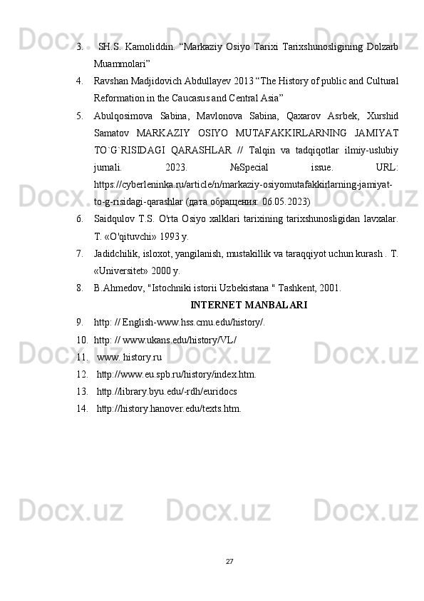 3.   SH.S.   Kamoliddin.   “Markaziy   Osiyo   Tarixi   Tarixshunosligining   Dolzarb
Muammolari” 
4. Ravshan Madjidovich Abdullayev 2013 “The History of public and Cultural
Reformation in the Caucasus and Central Asia” 
5. Abulqosimova   Sabina,   Mavlonova   Sabina,   Qaxarov   Asrbek,   Xurshid
Samatov   MARKAZIY   OSIYO   MUTAFAKKIRLARNING   JAMIYAT
TO`G`RISIDAGI   QARASHLAR   //   Talqin   va   tadqiqotlar   ilmiy-uslubiy
jurnali.   2023.   №Special   issue.   URL:
https://cyberleninka.ru/article/n/markaziy-osiyomutafakkirlarning-jamiyat-
to-g-risidagi-qarashlar ( дата   обращения : 06.05.2023)
6. Saidqulov   T.S.   O'rta   Osiyo   xalklari   tarixining   tarixshunosligidan   lavxalar.
T. «O'qituvchi» 1993 у.
7. Jadidchilik, isloxot, yangilanish, mustakillik va taraqqiyot uchun kurash . T.
«Universitet» 2000 y. 
8. B.Ahmedov, "Istochniki istorii Uzbekistana " Tashkent, 2001.
INTERNET MANBALARI
9. http: // English-www.hss.cmu.edu/history/. 
10. http: // www.ukans.edu/history/VL/ 
11.   www. history.ru 
12.   http://www.eu.spb.ru/history/index.htm. 
13.   http.//library.byu.edu/-rdh/euridocs 
14.   http://history.hanover.edu/texts.htm.
27