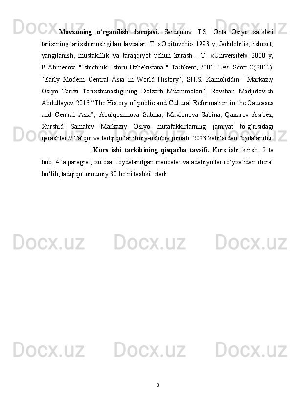 Mavzuning   o’rganilish   darajasi.   Saidqulov   T.S.   O'rta   Osiyo   xalklari
tarixining tarixshunosligidan lavxalar. T. «O'qituvchi» 1993 у, Jadidchilik, isloxot,
yangilanish,   mustakillik   va   taraqqiyot   uchun   kurash   .   T.   «Universitet»   2000   y,
B.Ahmedov, "Istochniki istorii Uzbekistana " Tashkent, 2001,   Levi Scott C(2012).
“Early   Modern   Central   Asia   in   World   History”,   SH.S.   Kamoliddin.   “Markaziy
Osiyo   Tarixi   Tarixshunosligining   Dolzarb   Muammolari”,   Ravshan   Madjidovich
Abdullayev 2013 “The History of public and Cultural Reformation in the Caucasus
and   Central   Asia”,   Abulqosimova   Sabina,   Mavlonova   Sabina,   Qaxarov   Asrbek,
Xurshid   Samatov   Markaziy   Osiyo   mutafakkirlarning   jamiyat   to`g`risidagi
qarashlar // Talqin va tadqiqotlar ilmiy-uslubiy jurnali. 2023 kabilardan foydalanildi.
Kurs   ishi   tarkibining   qisqacha   tavsifi.   Kurs   ishi   kirish,   2   ta
bob, 4 ta paragraf, xulosa, foydalanilgan manbalar va adabiyotlar ro‘yxatidan iborat
bo lib, tadqiqot umumiy 30 betni tashkil etadi.ʻ
3 