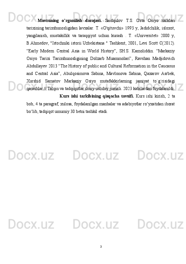 Mavzuning   o’rganilish   darajasi.   Saidqulov   T.S.   O'rta   Osiyo   xalklari
tarixining tarixshunosligidan lavxalar. T. «O'qituvchi» 1993 у, Jadidchilik, isloxot,
yangilanish,   mustakillik   va   taraqqiyot   uchun   kurash   .   T.   «Universitet»   2000   y,
B.Ahmedov, "Istochniki istorii Uzbekistana " Tashkent, 2001,   Levi Scott C(2012).
“Early   Modern   Central   Asia   in   World   History”,   SH.S.   Kamoliddin.   “Markaziy
Osiyo   Tarixi   Tarixshunosligining   Dolzarb   Muammolari”,   Ravshan   Madjidovich
Abdullayev 2013 “The History of public and Cultural Reformation in the Caucasus
and   Central   Asia”,   Abulqosimova   Sabina,   Mavlonova   Sabina,   Qaxarov   Asrbek,
Xurshid   Samatov   Markaziy   Osiyo   mutafakkirlarning   jamiyat   to`g`risidagi
qarashlar // Talqin va tadqiqotlar ilmiy-uslubiy jurnali. 2023 kabilardan foydalanildi.
Kurs   ishi   tarkibining   qisqacha   tavsifi.   Kurs   ishi   kirish,   2   ta
bob, 4 ta paragraf, xulosa, foydalanilgan manbalar va adabiyotlar ro‘yxatidan iborat
bo lib, tadqiqot umumiy 30 betni tashkil etadi.ʻ
3