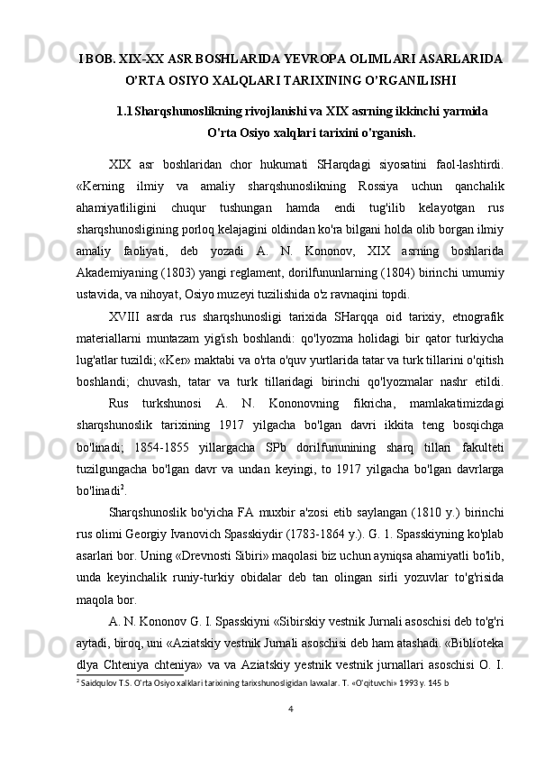 I BOB. XIX-XX ASR BOSHLARIDA YEVROPA OLIMLARI ASARLARIDA
O’RTA OSIYO XALQLARI TARIXINING O’RGANILISHI
1.1 Sharqshunoslikning rivojlanishi va XIX asrning ikkinchi yarmida
O'rta Osiyo xalqlari tarixini o'rganish.
XIX   asr   boshlaridan   chor   hukumati   SHarqdagi   siyosatini   faol-lashtirdi.
«Kerning   ilmiy   va   amaliy   sharqshunoslikning   Rossiya   uchun   qanchalik
ahamiyatliligini   chuqur   tushungan   hamda   endi   tug'ilib   kelayotgan   rus
sharqshunosligining porloq kelajagini oldindan ko'ra bilgani holda olib borgan ilmiy
amaliy   faoliyati,   deb   yozadi   A.   N.   Kononov,   XIX   asrning   boshlarida
Akademiyaning (1803) yangi reglament, dorilfununlarning (1804) birinchi umumiy
ustavida, va nihoyat, Osiyo muzeyi tuzilishida o'z ravnaqini topdi.
XVIII   asrda   rus   sharqshunosligi   tarixida   SHarqqa   oid   tarixiy,   etnografik
materiallarni   muntazam   yig'ish   boshlandi:   qo'lyozma   holidagi   bir   qator   turkiycha
lug'atlar tuzildi; «Ker» maktabi va o'rta o'quv yurtlarida tatar va turk tillarini o'qitish
boshlandi;   chuvash,   tatar   va   turk   tillaridagi   birinchi   qo'lyozmalar   nashr   etildi.
Rus   turkshunosi   A.   N.   Kononovning   fikricha,   mamlakatimizdagi
sharqshunoslik   tarixining   1917   yilgacha   bo'lgan   davri   ikkita   teng   bosqichga
bo'linadi;   1854-1855   yillargacha   SPb   dorilfununining   sharq   tillari   fakulteti
tuzilgungacha   bo'lgan   davr   va   undan   keyingi,   to   1917   yilgacha   bo'lgan   davrlarga
bo'linadi 2
.
Sharqshunoslik   bo'yicha   FA   muxbir   a'zosi   etib   saylangan   (1810   y.)   birinchi
rus olimi Georgiy Ivanovich Spasskiydir (1783-1864 y.). G. 1. Spasskiyning ko'plab
asarlari bor. Uning «Drevnosti Sibiri» maqolasi biz uchun ayniqsa ahamiyatli bo'lib,
unda   keyinchalik   runiy-turkiy   obidalar   deb   tan   olingan   sirli   yozuvlar   to'g'risida
maqola bor.
A. N. Kononov G. I. Spasskiyni «Sibirskiy vestnik Jurnali asoschisi deb to'g'ri
aytadi, biroq, uni «Aziatskiy vestnik Jurnali asoschisi deb ham atashadi. «Biblioteka
dlya   Chteniya   chteniya»   va   va   Aziatskiy   yestnik   vestnik   jurnallari   asoschisi   O.   I.
2
 Saidqulov T.S. O'rta Osiyo xalklari tarixining tarixshunosligidan lavxalar.  T. «O'qituvchi» 1993 у.  145 b
4 