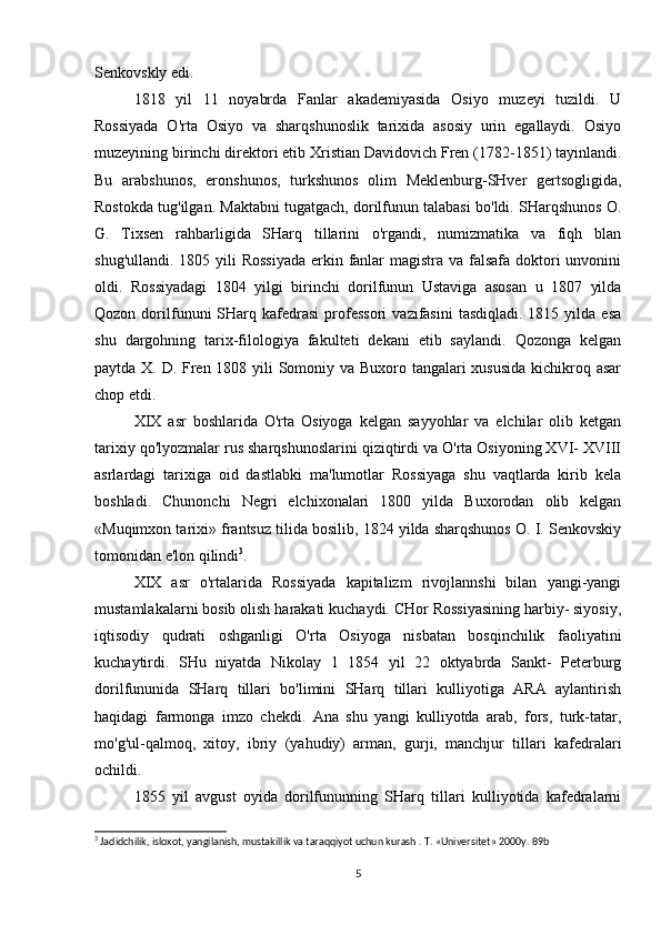 Senkovskly edi.
1818   yil   11   noyabrda   Fanlar   akademiyasida   Osiyo   muzeyi   tuzildi.   U
Rossiyada   O'rta   Osiyo   va   sharqshunoslik   tarixida   asosiy   urin   egallaydi.   Osiyo
muzeyining birinchi direktori etib Xristian Davidovich Fren (1782-1851) tayinlandi.
Bu   arabshunos,   eronshunos,   turkshunos   olim   Meklenburg-SHver   gertsogligida,
Rostokda tug'ilgan. Maktabni tugatgach, dorilfunun talabasi bo'ldi. SHarqshunos O.
G.   Tixsen   rahbarligida   SHarq   tillarini   o'rgandi,   numizmatika   va   fiqh   blan
shug'ullandi. 1805 yili  Rossiyada  erkin fanlar  magistra va falsafa doktori  unvonini
oldi.   Rossiyadagi   1804   yilgi   birinchi   dorilfunun   Ustaviga   asosan   u   1807   yilda
Qozon  dorilfununi   SHarq  kafedrasi   professori   vazifasini   tasdiqladi.  1815  yilda  esa
shu   dargohning   tarix-filologiya   fakulteti   dekani   etib   saylandi.   Qozonga   kelgan
paytda X. D. Fren 1808 yili Somoniy va Buxoro tangalari  xususida  kichikroq asar
chop etdi.
XIX   asr   boshlarida   O'rta   Osiyoga   kelgan   sayyohlar   va   elchilar   olib   ketgan
tarixiy qo'lyozmalar rus sharqshunoslarini qiziqtirdi va O'rta Osiyoning XVI- XVIII
asrlardagi   tarixiga   oid   dastlabki   ma'lumotlar   Rossiyaga   shu   vaqtlarda   kirib   kela
boshladi.   Chunonchi   Negri   elchixonalari   1800   yilda   Buxorodan   olib   kelgan
«Muqimxon tarixi» frantsuz tilida bosilib, 1824 yilda sharqshunos O. I. Senkovskiy
tomonidan e'lon qilindi 3
.
XIX   asr   o'rtalarida   Rossiyada   kapitalizm   rivojlannshi   bilan   yangi-yangi
mustamlakalarni bosib olish harakati kuchaydi. CHor Rossiyasining harbiy- siyosiy,
iqtisodiy   qudrati   oshganligi   O'rta   Osiyoga   nisbatan   bosqinchilik   faoliyatini
kuchaytirdi.   SHu   niyatda   Nikolay   1   1854   yil   22   oktyabrda   Sankt-   Peterburg
dorilfununida   SHarq   tillari   bo'limini   SHarq   tillari   kulliyotiga   ARA   aylantirish
haqidagi   farmonga   imzo   chekdi.   Ana   shu   yangi   kulliyotda   arab,   fors,   turk-tatar,
mo'g'ul-qalmoq,   xitoy,   ibriy   (yahudiy)   arman,   gurji,   manchjur   tillari   kafedralari
ochildi.
1855   yil   avgust   oyida   dorilfununning   SHarq   tillari   kulliyotida   kafedralarni
3
 Jadidchilik, isloxot, yangilanish, mustakillik va taraqqiyot uchun kurash .  T. «Universitet» 2000 y. 89b
5 