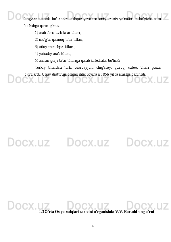 lingvistik tarzda bo'lishdan tashqari yana madaniy-tarixiy yo'nalishlar bo'yicha ham
bo'lishga qaror qilindi: 
1) arab-fors, turk-tatar tillari; 
2) mo'g'ul-qalmoq-tatar tillari; 
3) xitoy-manchjur tillari; 
4) yahudiy-arab tillari; 
5) arman-gurji-tatar tillariga qarab kafedralar bo'lindi. 
Turkiy   tillardan   turk,   ozarbayjon,   chig'atoy,   qozoq,   uzbek   tillari   puxta
o'qitilardi. Uquv dasturiga o'zgarishlar loyihasi 1856 yilda amalga oshirildi. 
1.2 O'rta Osiyo xalqlari tarixini o'rganishda V.V. Bartoldning o'rni
6