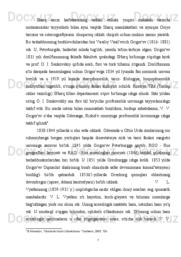 Sharq   tarixi   kafedrasining   tashkil   etilishi   yuqori   malakali   tarixchi
mutaxassislar   tayyorlash   bilan   ayni   vaqtda   Sharq   mamlakatlari   va   ayniqsa   Osiyo
tarixini  va istoriografiyasini  chuqurroq ishlab chiqish uchun muhim  zamin yaratdi.
Bu tashabbusning boshlovchilaridan biri Vasiliy Vasil'evich Grigor'ev (1816- 1881)
edi.   U,   Peterburgda,   badavlat   oilada   tug'ilib,   yaxshi   ta'lim-tarbiya   olgan.   Grigor'ev
1831  yili   dorilfununning  falsafa   fakulteti  qoshidagi   SHarq  bo'limiga  o'qishga  kirdi
va   prof.   O.   I.   Senkovskiy   qo'lida   arab,   fors   va   turk   tillarini   o'rgandi.   Dorilfununni
a'lo darajada tamomlagani uchun Grigor'evga 1834 yil lyunida fan nomzodi unvoni
berildi   va   u   1919   yil   kuzida   sharqshunoslik,   tarix-   filologiya,   huquqshunoslik
kulliyotlari   tugatilib,  o'rniga ijtimoiy fanlar  kulliyoti  ochildi.  Rossiya   TIM  (Tashqi
ishlar vazirligi) SHarq tillari departamenti o'quv bo'limiga ishga olindi. Ikki yildan
so'ng   O.   I.   Senkovskly   uni   fors   till   bo'yicha   professorlik   unvoniga   tayyorlanishgz
taklif  etdi. Bu orada ustozi  bilan munosabati  buzildimi, boshqa  sababdanmi, V. V.
Grigor'ev   o'sha   vaqtda   Odessaga,   Rishel'e   muzeyiga   professorlik   lavozimiga   ishga
taklif qilindi 4
. 
1838-1844 yillarda u shu erda ishladi. Odessada u Oltin Urda xonlarining rus
ruhoniylariga   bergan   yorliqlari   haqida   dissertatsiya   ezdi   va   tarix   fanlari   magistri
unvoniga   sazovor   bo'ldi.   1845   yilda   Grigor'ev   Peterburgga   qaytib,   RGO   -   Rus
geograflari   Jamiyati   va   RAO   -   Rus   arxeologlari   jamiyati   (1846)   tashkil   qilishning
tashabbuskorlaridan   biri   bo'ldi.   U   1851   yilda   Orenburgga   ishga   keldi.   1853   yilda
Grigor'ev Oqmachit shahrining bosib olinishida safar devonxonasi  konsul'tatsiyasi)
boshlig'i   bo'lib   qatnashdi.   185362-yillarda   Orenburg   qozoqlari   oblastining
devonbegisi (uprav, delami kantselyarii) bo'lib ishladi. V.   L.
Vyatkinning (1859-1932 y.) inqilobgacha nashr etilgan ilmiy asarlari eng qimmatli
manbalardir.   V.   L.   Vyatkin   o'z   hayotini,   kuch-g'ayrati   va   bilimini   insonlarga
bag'ishlagan yirik rus olimi edi. Uning arxeologik maktabi ham, ustozlari ham yo'q
edi.   U   mustaqil   o'qigan   bilimdon,   iqtidorli   o'lkashunos   edi.   SHuning   uchun   ham
arxeologik   qazilmalarni   u   «fan   o'rgatganday»   emas,   o'zicha   olib   borardi.   V.   V.
4
 B.Ahmedov, "Istochniki istorii Uzbekistana " Tashkent, 2001. 75b
7