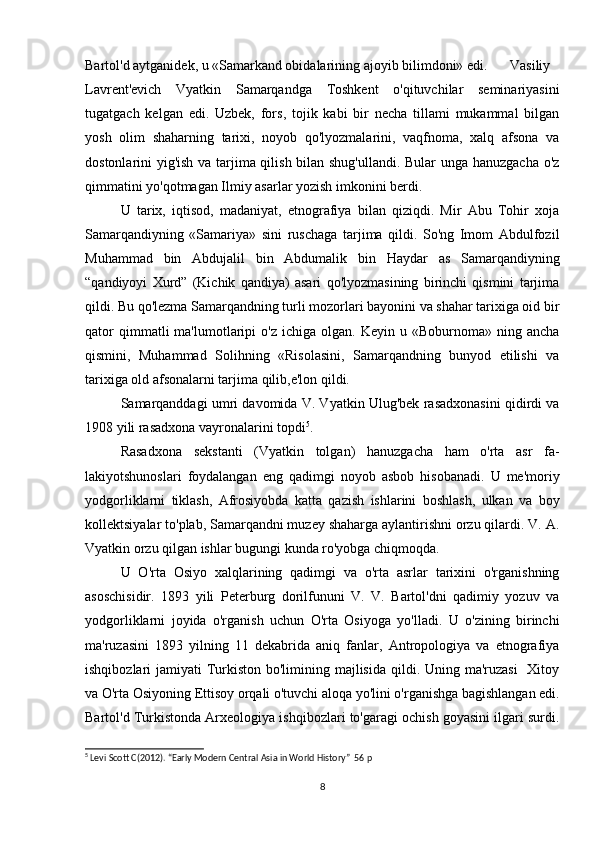 Bartol'd aytganidek, u «Samarkand obidalarining ajoyib bilimdoni» edi. Vasiliy
Lavrent'evich   Vyatkin   Samarqandga   Toshkent   o'qituvchilar   seminariyasini
tugatgach   kelgan   edi.   Uzbek,   fors,   tojik   kabi   bir   necha   tillami   mukammal   bilgan
yosh   olim   shaharning   tarixi,   noyob   qo'lyozmalarini,   vaqfnoma,   xalq   afsona   va
dostonlarini yig'ish va tarjima qilish bilan shug'ullandi. Bular  unga hanuzgacha o'z
qimmatini yo'qotmagan Ilmiy asarlar yozish imkonini berdi.
U   tarix,   iqtisod,   madaniyat,   etnografiya   bilan   qiziqdi.   Mir   Abu   Tohir   xoja
Samarqandiyning   «Samariya»   sini   ruschaga   tarjima   qildi.   So'ng   Imom   Abdulfozil
Muhammad   bin   Abdujalil   bin   Abdumalik   bin   Haydar   as   Samarqandiyning
“qandiyoyi   Xurd”   (Kichik   qandiya)   asari   qo'lyozmasining   birinchi   qismini   tarjima
qildi. Bu qo'lezma Samarqandning turli mozorlari bayonini va shahar tarixiga oid bir
qator  qimmatli  ma'lumotlaripi   o'z  ichiga  olgan.  Keyin   u  «Boburnoma»   ning  ancha
qismini,   Muhammad   Solihning   «Risolasini,   Samarqandning   bunyod   etilishi   va
tarixiga old afsonalarni tarjima qilib,e'lon qildi.
Samarqanddagi umri davomida V. Vyatkin Ulug'bek rasadxonasini qidirdi va
1908 yili rasadxona vayronalarini topdi 5
.
Rasadxona   sekstanti   (Vyatkin   tolgan)   hanuzgacha   ham   o'rta   asr   fa-
lakiyotshunoslari   foydalangan   eng   qadimgi   noyob   asbob   hisobanadi.   U   me'moriy
yodgorliklarni   tiklash,   Afrosiyobda   katta   qazish   ishlarini   boshlash,   ulkan   va   boy
kollektsiyalar to'plab, Samarqandni muzey shaharga aylantirishni orzu qilardi. V. A.
Vyatkin orzu qilgan ishlar bugungi kunda ro'yobga chiqmoqda. 
U   O'rta   Osiyo   xalqlarining   qadimgi   va   o'rta   asrlar   tarixini   o'rganishning
asoschisidir.   1893   yili   Peterburg   dorilfununi   V.   V.   Bartol'dni   qadimiy   yozuv   va
yodgorliklarni   joyida   o'rganish   uchun   O'rta   Osiyoga   yo'lladi.   U   o'zining   birinchi
ma'ruzasini   1893   yilning   11   dekabrida   aniq   fanlar,   Antropologiya   va   etnografiya
ishqibozlari jamiyati  Turkiston bo'limining majlisida qildi. Uning ma'ruzasi    Xitoy
va O'rta Osiyoning Ettisoy orqali o'tuvchi aloqa yo'lini o'rganishga bagishlangan edi.
Bartol'd Turkistonda Arxeologiya ishqibozlari to'garagi ochish goyasini ilgari surdi.
5
 Levi Scott C(2012). “Early Modern Central Asia in World History”  56 p
8