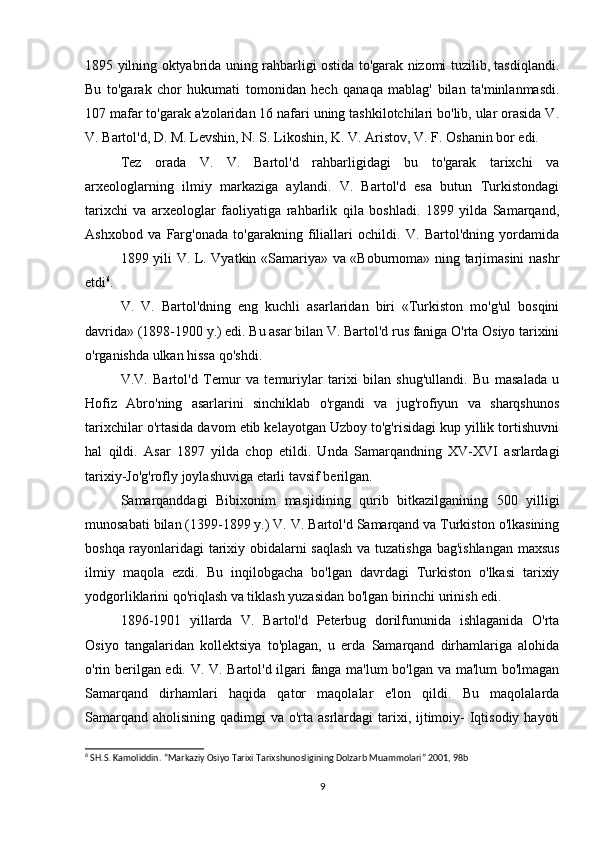 1895 yilning oktyabrida uning rahbarligi ostida to'garak nizomi tuzilib, tasdiqlandi.
Bu   to'garak   chor   hukumati   tomonidan   hech   qanaqa   mablag'   bilan   ta'minlanmasdi.
107 mafar to'garak a'zolaridan 16 nafari uning tashkilotchilari bo'lib, ular orasida V.
V. Bartol'd, D. M. Levshin, N. S. Likoshin, K. V. Aristov, V. F. Oshanin bor edi.
Tez   orada   V.   V.   Bartol'd   rahbarligidagi   bu   to'garak   tarixchi   va
arxeologlarning   ilmiy   markaziga   aylandi.   V.   Bartol'd   esa   butun   Turkistondagi
tarixchi   va   arxeologlar   faoliyatiga   rahbarlik   qila   boshladi.   1899   yilda   Samarqand,
Ashxobod   va   Farg'onada   to'garakning   filiallari   ochildi.   V.   Bartol'dning   yordamida
1899 yili V. L. Vyatkin «Samariya» va «Boburnoma» ning tarjimasini nashr
etdi 6
.
V.   V.   Bartol'dning   eng   kuchli   asarlaridan   biri   «Turkiston   mo'g'ul   bosqini
davrida» (1898-1900 y.) edi. Bu asar bilan V. Bartol'd rus faniga O'rta Osiyo tarixini
o'rganishda ulkan hissa qo'shdi.
V.V.   Bartol'd   Temur   va   temuriylar   tarixi   bilan   shug'ullandi.   Bu   masalada   u
Hofiz   Abro'ning   asarlarini   sinchiklab   o'rgandi   va   jug'rofiyun   va   sharqshunos
tarixchilar o'rtasida davom etib kelayotgan Uzboy to'g'risidagi kup yillik tortishuvni
hal   qildi.   Asar   1897   yilda   chop   etildi.   Unda   Samarqandning   XV-XVI   asrlardagi
tarixiy-Jo'g'rofly joylashuviga etarli tavsif berilgan.
Samarqanddagi   Bibixonim   masjidining   qurib   bitkazilganining   500   yilligi
munosabati bilan (1399-1899 y.) V. V. Bartol'd Samarqand va Turkiston o'lkasining
boshqa rayonlaridagi tarixiy obidalarni saqlash va tuzatishga bag'ishlangan maxsus
ilmiy   maqola   ezdi.   Bu   inqilobgacha   bo'lgan   davrdagi   Turkiston   o'lkasi   tarixiy
yodgorliklarini qo'riqlash va tiklash yuzasidan bo'lgan birinchi urinish edi.
1896-1901   yillarda   V.   Bartol'd   Peterbug   dorilfununida   ishlaganida   O'rta
Osiyo   tangalaridan   kollektsiya   to'plagan,   u   erda   Samarqand   dirhamlariga   alohida
o'rin berilgan edi. V. V. Bartol'd ilgari fanga ma'lum bo'lgan va ma'lum bo'lmagan
Samarqand   dirhamlari   haqida   qator   maqolalar   e'lon   qildi.   Bu   maqolalarda
Samarqand  aholisining qadimgi  va o'rta asrlardagi  tarixi, ijtimoiy-  Iqtisodiy hayoti
6
 SH.S. Kamoliddin. “Markaziy Osiyo Tarixi Tarixshunosligining Dolzarb Muammolari” 2001, 98b
9