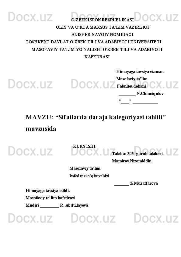 O’ZBEKISTON RESPUBLIKASI
OLIY VA O’RTA MAXSUS TA’LIM VAZIRLIGI
ALISHER NAVOIY NOMIDAGI
TOSHKENT DAVLAT O’ZBEK TILI VA ADABIYOTI UNIVERSITETI
MASOFAVIY TA’LIM YO’NALISHI O’ZBEK TILI VA ADABIYOTI
KAFEDRASI
Himoyaga tavsiya etaman
Masofaviy ta’lim 
Fakultet dekani
________ N.Chinniqulov
“____” ____________
MAVZU: “ Sifatlarda daraja kategoriyasi tahlili ” 
mavzusida 
KURS ISHI
Talaba: 305 -guruh talabasi 
Mamirov Nizomiddin
                                         Masofaviy ta’lim
                                         kafedrasi o’qituvchisi
_______ Z.Muzaffarova
Himoyaga tavsiya etildi. 
Masofaviy ta’lim kafedrasi
Mudiri _________ R. Abdullayeva
       