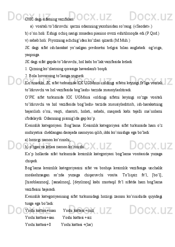 CHK dagi sifatning vazifalari: 
a) vositali to’ldiruvchi: qarzni odamning yaxshisidan so’rang. («Saodat».) 
b) o’rin holi: Eshigi ochiq narigi xonadan pianino ovozi eshitilmoqda edi.(P.Qod.)
v) sabab holi: Piyozning achchig’idan ko’zlari qizardi.(M.Muh.)
JK   dagi   sifat   ish-harakat   yo’nalgan   predmetni   belgisi   bilan   anglatadi:   og’iriga,
yaqiniga. 
JK dagi sifat gapda to’ldiruvchi, hol kabi bo’lak vazifasida keladi: 
1. Qizning ko’zlarining qorasiga havaslanib boqdi. 
2. Bola hovuzning to’lasiga yugurdi. 
Ko’rinadiki, JK sifat turkumida KK UGMsini «oldingi sifatni keyingi fe’lga vositali
to’ldiruvchi va hol vazifasida bog’lash» tarzida xususiylashtiradi. 
O’PK   sifat   turkumida   KK   UGMsini   «oldingi   sifatni   keyingi   so’zga   vositali
to’ldiruvchi   va   hol   vazifasida   bog’lash»   tarzida   xususiylashtirib,   ish-harakatning
bajarilish   o’rni,   vaqti,   sharoiti,   holati,   sababi,   maqsadi   kabi   tajalli   ma’nolarni
ifodalaydi: Odamning pismig’ida gap ko’p.
Kesimlik   kategoriyasi.   Bog’lama.   Kesimlik   kategoriyasi   sifat   turkumida   ham   o’z
mohiyatini cheklangan darajada namoyon qilib, ikki ko’rinishga ega bo’ladi: 
a) hozirgi zamon ko’rinishi; 
b) o’tgan va kelasi zamon ko’rinishi. 
Ko’p   hollarda   sifat   turkumida   kesimlik   kategoriyasi   bog’lama   vositasida   yuzaga
chiqadi. 
Bog’lama   kesimlik   kategoriyasini   sifat   va   boshqa   kesimlik   vazifasiga   unchalik
moslashmagan   so’zda   yuzaga   chiqaruvchi   vosita.   To’liqsiz   fe’l,   [bo’l],
[hisoblanmoq],   [sanalmoq],   [deyilmoq]   kabi   mustaqil   fe’l   sifatda   ham   bog’lama
vazifasini bajaradi. 
Kesimlik   kategoriyasining   sifat   turkumidagi   hozirgi   zamon   ko’rinishida   quyidagi
tusga ega bo’ladi: 
Yoshi kattasi+man       Yoshi kattasi +miz     
Yoshi kattasi+san        Yoshi kattasi +siz  
Yoshi kattasi+0          Yoshi kattasi +(lar)    