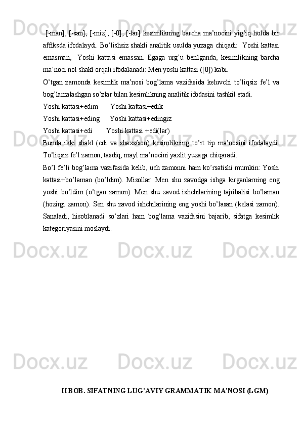   [-man], [-san],  [-miz], [-0], [-lar]  kesimlikning  barcha ma’nocini  yig’iq holda bir
affiksda ifodalaydi. Bo’lishsiz shakli analitik usulda yuzaga chiqadi:  Yoshi kattasi
emasman,     Yoshi   kattasi   emassan.   Egaga   urg’u   berilganda,   kesimlikning   barcha
ma’noci nol shakl orqali ifodalanadi: Men yoshi kattasi ([0]) kabi. 
O’tgan   zamonda   kesimlik   ma’nosi   bog’lama   vazifasida   keluvchi   to’liqsiz   fe’l   va
bog’lamalashgan so’zlar bilan kesimlikning analitik ifodasini tashkil etadi.
Yoshi kattasi+edim       Yoshi kattasi+edik     
Yoshi kattasi+eding      Yoshi kattasi+edingiz  
Yoshi kattasi+edi        Yoshi kattasi +edi(lar)   
Bunda   ikki   shakl   (edi   va   shaxs/son)   kesimlikning   to’rt   tip   ma’nosini   ifodalaydi.
To’liqsiz fe’l zamon, tasdiq, mayl ma’nocini yaxlit yuzaga chiqaradi.
Bo’l fe’li bog’lama vazifasida kelib, uch zamonni ham ko’rsatishi mumkin: Yoshi
kattasi+bo’laman   (bo’ldim).   Misollar:   Men   shu   zavodga   ishga   kirganlarning   eng
yoshi   bo’ldim   (o’tgan   zamon).   Men   shu   zavod   ishchilarining   tajribalisi   bo’laman
(hozirgi  zamon). Sen shu  zavod ishchilarining eng yoshi  bo’lasan  (kelasi  zamon).
Sanaladi,   hisoblanadi   so’zlari   ham   bog’lama   vazifasini   bajarib,   sifatga   kesimlik
kategoriyasini moslaydi.
II BOB. SIFATNING LUG’AVIY GRAMMATIK MA’NOSI (LGM)   