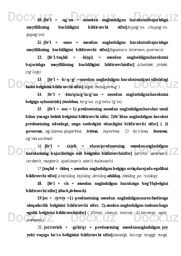 10. [fe’l   +   -ag’on   =   asosdan   anglashilgan   harakatni bajarishga
moyillikning       kuchliligini       bildiruvchi       sifat] (topag’on,   chopag’on,
qopag’on).
11. [fe’l   +   -mon   =   asosdan   anglashilgan   harakatni bajarishga
moyillikning   kuchliligini   bildiruvchi   sifat] {tapannon, bilarmon, eyarmon).
12. [fe’1/taqlid     +     -ki(qi)     =     asosdan     anglashilgan harakatni
bajarishga     moyillikning     kuchliligini     bildiruvchi sifat]   (sliartaki,   jirtaki,
yig’loqi).
13. [fe’l   +  -k/-q/-g’  =asosdan   anglashilgan  harakat natijasi  sifatidagi
holat belgisini bildiruvchi sifat]  (egik, buzuq, yorug’).
14. |fe’l   +   -kin/qin/g’in/g’un   =   asosdan   anglashilgan harakatni
belgiga aylantirish]  (tushkun,  turg’un, ozg’in/so’lg’in).
15. [fe’l   +  -ma  =  1)  predmetning  asosdan   anglashilgan harakat  usuli
bilan yuzaga kelish belgisini bildiruvchi sifat; 2) fe’Idan anglashilgan harakat
predmetning   odatdagi,   unga   xos belgisi   ekanligini   bildiruvchi   sifat]   (   1)
qovurma,   ag’danna, qisqartma,     ivitma,     buyurtma;     2)     ko’chma,     burama,
og’ma, sochma).
16. [fe’l     +     -(a)rli     =     shaxs/predmetning     asosdan anglashilgan
harakatning   bajarilishiga   oid   belgisini   bildiruvchi sifat]   (arzirli,   achinarli,
zerikarli, maqtarli, ajablanarli, etarli, tushunarli).
17. [taqlid + -ildoq = asosdan anglashilgan belgiga ortiq darajada egalikni
bildiruvchi sifat]  (chiyildoq, bijildoq, dirildoq, akildoq,  likildoq, po ‘rsildoq).
18. [fe’l   +   -ch   =   asosdan   anglashilgan   harakatga   bog’Hq belgini
bildiruvchi sifat]  (tinch.jirkanch).
19. [ot   +   -iy/viy   =1)   predmetning   asosdan   anglashilgan narsa/hodisaga
aloqadorlik  belgisini  bildiruvchi  sifat;  2)
a sosdan anglashilgan tushunchaga
egalik   belgisini   bildiruvchi sifat]   (   IJilmiy,   shaxsiy,   imloviy;   2)   taxminiy,   aqliy,
ommaviy).
20. jot/ravish     +     -gi/ki/qi     =     predmetning     asosdananglashilgan   joy
yoki   vaqtga   ko’ra   beligisini   bildiruvchi   sifat] (avvalgi,   hozirgi,   tonggi,   tungi, 