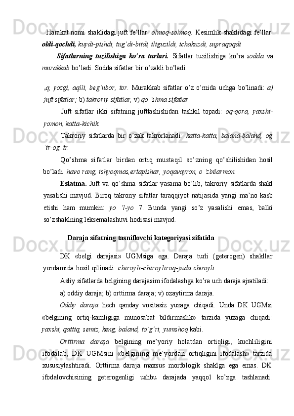 Harakat nomi shaklidagi juft fe’llar:   olmoq-solmoq.   Kesimlik shaklidagi fe’llar:
oldi-qochdi,  kuydi-pishdi, tug’di- bitdi, iliguzildi, ichakuzdi, supraqoqdi.
Sifatlarning   tuzilishiga   ko’ra   turlari.   Sifatlar   tuzilishiga   ko’ra   sodda   va
murakkab  bo’ladi. Sodda sifatlar bir o’zakli bo’ladi.
o q,   yozgi,   aqlli,  beg’ubor,   tor.   Murakkab   sifatlar   o’z  o’rnida   uchga   bo’linadi:   a)
juft sifatlar;  b)  takroriy sifatlar,  v)  qo ‘shma sifatlar.
Juft   sifatlar   ikki   sifatning   juftlashishidan   tashkil   topadi:   oq- qora,   yaxshi-
yomon, katta-kichik.
Takroriy   sifatlarda   bir   o’zak   takrorlanadi:   katta-katta,   baland-baland,   og
‘ir-og ‘ir.
Qo’shma   sifatlar   birdan   ortiq   mustaqil   so’zning   qo’shilishidan   hosil
bo’ladi:  havo rang, ishyoqmas,ertapishar,  yoqavayron, o ‘zbilarmon.
Eslatma.   Juft   va   qo’shma   sifatlar   yasama   bo’lib,   takroriy   sifatlarda  shakl
yasalishi   mavjud.   Biroq   takroriy   sifatlar   taraqqiyot   natijasida   yangi   ma’no   kasb
etishi   ham   mumkin:   yo   ‘l-yo   7.   Bunda   yangi   so’z   yasalishi   emas,   balki
so’zshaklning leksemalashuvi  hodisasi mavjud.
Daraja sifatning tasniflovchi kategoriyasi sifatida
DK   «belgi   darajasi»   UGMsiga   ega.   Daraja   turli   (geterogen)   shakllar
yordamida hosil qilinadi:  chiroyli-chiroyliroq-juda  chiroyli.
Asliy sifatlarda belgining darajasim ifodalashga ko’ra uch  daraja ajratiladi:
a) oddiy daraja; b) orttirma daraja; v) ozaytirma daraja.
Oddiy   daraja   hech   qanday   vositasiz   yuzaga   chiqadi.   Unda   DK   UGMsi
«belgining   ortiq-kamligiga   munosabat   bildirmaslik»   tarzida   yuzaga   chiqadi:
yaxshi, qattiq, semiz, keng, baland, to’g’ri,  yumshoq  kabi.
Orttirma   daraja   belgining   me’yoriy   holatdan   ortiqligi,   kuchliligini
ifodalab,   DK   UGMsini   «belgining   me’yordan   ortiqligini   ifodalash»   tarzida
xususiylashtiradi.   Orttirma   daraja   maxsus   morfologik   shaklga   ega   emas.   DK
ifodalovchisining   geterogenligi   ushbu   darajada   yaqqol   ko’zga   tashlanadi.