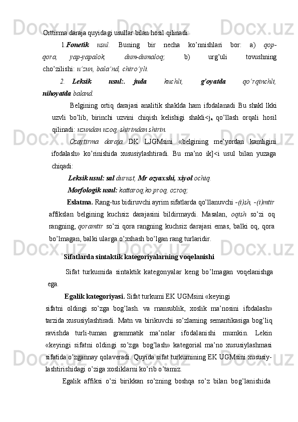 Orttirma  daraja quyidagi usullar bilan hosil qilinadi:
1. Fonetik   usul.   Buning   bir   necha   ko’nnishlari   bor:   a)   qop-
qora,     yap-yapalok,       dum-dumaloq;       b)       urg’uli       tovushning
cho’zilishi:  u’zun, bala’nd, chiro’yli.
2. Leksik     usul:.   juda     kuchli,     g’oyatda     qo’rqinchli,
nihoyatda  baland.
Belgining   ortiq   darajasi   analitik   shaklda   ham   ifodalanadi   Bu   shakl   lkki
uzvli   bo’lib,   birinchi   uzvini   chiqish   kelishigi   shakli<j
a   qo’llash   orqali   hosil
qilinadi:  uzundan uzoq, shirindan shirin.
Ozaytirma   daraja   DK   LJGMsini   «belgining   me’yordan   kamligini
ifodalash»   ko’rinishida   xususiylashtiradi.   Bu   ma’no   ik]<i   usul   bilan   yuzaga
chiqadi:
Leksik usul: sal  durust,  Mr ozyaxshi, xiyol  ochiq.
Morfologik usul:  kattaroq,ko proq, ozroq;
Eslatma.  Rang-tus bidiruvchi ayrim sifatlarda qo’llanuvchi  -(i)sh, -(i)mtir
affikslan   belgining   kuchsiz   darajasini   bildirmaydi.   Masalan,   oqish   so’zi   oq
rangning,   qoramtir   so’zi   qora   rangning   kuchsiz   darajasi   emas,   balki   oq,   qora
bo’lmagan, balki ularga  o’xshash bo’lgan rang turlaridir.
Sifatlarda sintaktik kategoriyalarning voqelanishi
Sifat   turkumida   sintaktik   kategonyalar   keng   bo’lmagan   voqelanishga
ega.
Egalik kategoriyasi.  Sifat turkumi EK UGMsini «keyingi
sifatni   oldingi   so’zga   bog’lash.   va   rnansublik,   xoslik   ma’nosini   ifodalash»
tarzida   xususiylashtiradi.   Matn   va   birikuvchi   so’zlarning   semantikasiga   bog’liq
ravishda   turli-tuman   grammatik   ma’nolar   ifodalanishi   mumkin.   Lekin
«keyingi   sifatni   oldingi   so’zga   bog’lash»   kategorial   ma’no   xususiylashmasi
sifatida o’zgannay qolaveradi. Quyida sifat turkumining EK UGMsini xususiy-
lashtirishidagi o’ziga xosliklarni ko’rib o’tamiz.
Egalik   affiksi   o’zi   birikkan   so’zning   boshqa   so’z   bilan   bog’lanishida 
