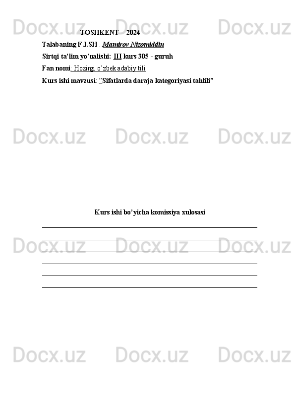                       TOSHKENT – 2024
Talabaning F.I.SH  .  Mamirov Nizomiddin
Sirtqi ta’lim yo’nalishi:  III  kurs 305 - guruh 
Fan nomi : Hozirgi o’zbek adabiy tili  
Kurs ishi mavzusi :  ” Sifatlarda daraja kategoriyasi tahlili”
Kurs ishi bo’yicha komissiya xulosasi 
______________________________________________________________
______________________________________________________________
______________________________________________________________
______________________________________________________________
______________________________________________________________
______________________________________________________________ 