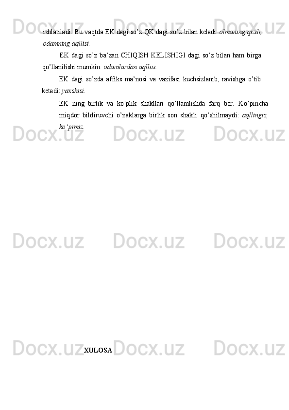 ishlatiladi. Bu vaqtda EK dagi so’z QK dagi so’z  bilan keladi:  olmaning qizili,
odamning aqllisi.
EK  dagi  so’z  ba’zan  CHIQISH  KELISHIGI  dagi   so’z  bilan  ham   birga
qo’llanilishi mumkin:  odamlardan aqllisi.
EK   dagi   so’zda   affiks   ma’nosi   va   vazifasi   kuchsizlanib,   ravishga   o’tib
ketadi:  yaxshisi.
EK   ning   birlik   va   ko’plik   shakllari   qo’llamlishda   farq   bor.   Ko’pincha
miqdor   bildiruvchi   o’zaklarga   birlik   son   shakli   qo’shilmaydi:   aqllingiz,
ko’pimiz.
                         XULOSA  