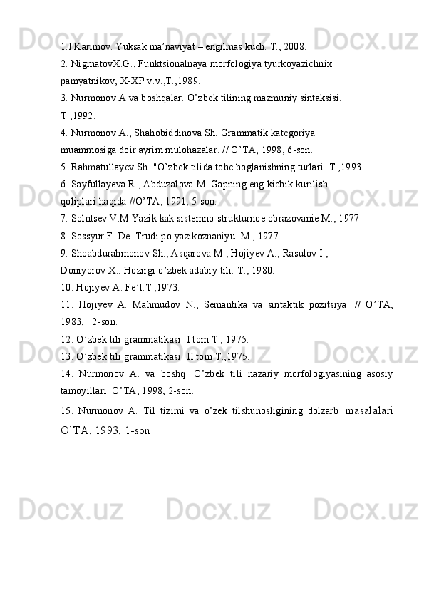 1.I.Karimov. Yuksak ma’naviyat – engilmas kuch. T., 2008.
2. NigmatovX.G., Funktsionalnaya morfologiya tyurkoyazichnix
pamyatnikov, X-XP v.v.,T.,1989.
3. Nurmonov A va boshqalar. O’zbek tilining mazmuniy sintaksisi.
T.,1992.
4. Nurmonov A., Shahobiddinova Sh. Grammatik kategoriya
muammosiga doir ayrim mulohazalar. // O’TA, 1998, 6-son.
5. Rahmatullayev Sh. "O’zbek tilida tobe boglanishning turlari. T.,1993.
6. Sayfullayeva R., Abduzalova M. Gapning eng kichik kurilish
qoliplari haqida.//O’TA, 1991, 5-son.
7. Solntsev V.M Yazik kak sistemno-strukturnoe obrazovanie M., 1977.
8. Sossyur F. De. Trudi po yazikoznaniyu. M., 1977.
9. Shoabdurahmonov Sh., Asqarova M., Hojiyev A., Rasulov I.,
Doniyorov X.. Hozirgi o’zbek adabiy tili. T., 1980.
10. Hojiyev A. Fe’l.T.,1973.
11.   Hojiyev   A.   Mahmudov   N.,   Semantika   va   sintaktik   pozitsiya.   //   O’TA,
1983,   2-son.
12. O’zbek tili grammatikasi. I tom T., 1975.
13. O’zbek tili grammatikasi. II tom T.,1975.
14.   Nurmonov   A.   va   boshq.   O’zbek   tili   nazariy   morfologiyasining   asosiy
tamoyillari. O’TA, 1998, 2-son.
15.   Nurmonov   A.   Til   tizimi   va   o’zek   tilshunosligining   dolzarb   masalalari
O’TA, 1993, 1-son. 