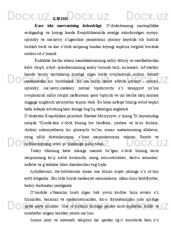                               KIRISH
Kurs   ishi   mavzusining   dolzarbligi:   O’zbekistonning   mustaqillikka
erishganligi   va   hozirgi   kunda   Respublikamizda   amalga   oshirilayotgan   siyosiy,
iqtisodiy   va   ma’naviy   o’zgarishlar   jamiyatimiz   ijtimoiy   hayotida   tub   burilish
boshlab berdi va ular o’zbek xalqining bundan keyingi taqdirini belgilab berishda
muhim rol o’ynaydi.
Endilikda barcha sohani mamlakatimizning milliy ehtiyoj va manfaatlaridan
kelib chiqib, avlod -ajdodlarimizning azaliy turmush tarzi, an’analari, urf-odatlari
hamda   tarixiy   tajribalarini   hisobga   olgan   holda   rivojlantirish   muhim   dolzarb
masalalardan   biri   hisoblanadi.   Bu   esa   milliy   davlat   sifatida   ijtimoiy   -   siyosiy,
iqtisodiy,   ma’naviy-madaniy   normal   topshiruvchi   o’z   taraqqiyot   yo’lini
rivojlantirish milliy istiqlol mafkurasini qaror toptirish va uni barcha xalq ommasi
onggiga singdirish zaruriyatini taqozo etadi. Bu bilan nafaqat hozirgi avlod taqdiri
balki kelajak avlodning ham shunga bog’liq ekanligini anglatadi.
O’zbekiston  Respublikasi  prizidenti Shavkat  Mirziyoyev,  o’zining  Til  bayramidagi
nutqida   "Kimda-kim   o’zbek   tilining   bor   latofatini,   jozibasi   va   ta’sir   kuchini,
cheksiz   imkoniyatlarini   his   qilmoqchi   bo’lsa,   munis   onalarimizning   allalarini,
ming   yillik   dostonlarimizni,   o’lmas   maqomlarimizni   eshitsin.   Baxshi   va
hofizlarimizning sehrli qo’shiqlariga quloq tutsin.
Turkiy   tillarning   katta   oilasiga   mansub   bo’lgan   o’zbck   tilining   tarixi
xalqimizning   ko’p   asrlik   kechmishi,   uning   orzu-intilishlari,   dard-u   armonlari.
zafarlar va  g’ alabalar bilan chambarchas bog’liqdir.
Ajdodlarimiz,   ota-bobolarimiz   aynan   ona   tilimiz   orqali   jahonga   o’z   so’zini
aytib kelganlar.  Shu  tilda buyuk madaniyat namunalarini, ulkan ilmiy kashflyotlar,
badiiy durdonalar yaratganlar.
O’tmishda   o’lkamizni   bosib   olgan   turk   yovuz   kuchlar   bizni   avvalo   o’z
tilimizdan,   tariximiz   va   madaniyatimizdan,   din-u   diyonatimizdan   judo   qilishga
qayta-qayta   urindilar.   Ular   el-yurtimiz   boshiga   qanday   azob-uqubatlar,   kulfat   va
musibatlar solgani tarixdan yaxshi ma’lum.
Ammo   jasur   va   matonatli   xalqimiz   har   qanday   og’ir   sinovlarda   ham   o’z 