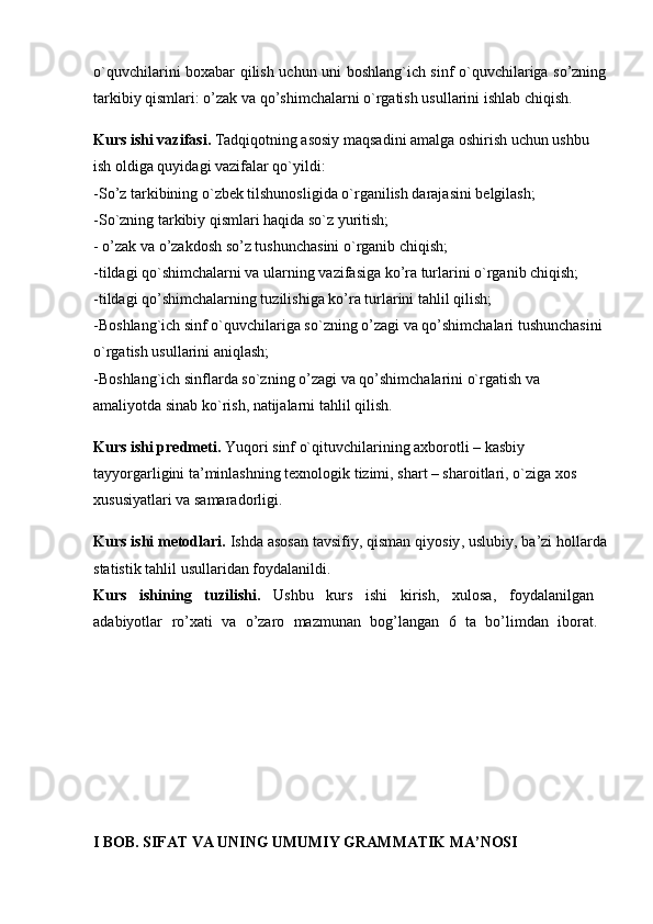 o`quvchilarini boxabar qilish uchun uni boshlang`ich sinf o`quvchilariga so’zning
tarkibiy qismlari: o’zak va qo’shimchalarni o`rgatish usullarini ishlab chiqish.
Kurs ishi vazifasi.  Tadqiqotning asosiy maqsadini amalga oshirish uchun ushbu 
ish oldiga quyidagi vazifalar qo`yildi: 
-So’z tarkibining o`zbеk tilshunosligida o`rganilish darajasini bеlgilash; 
-So`zning tarkibiy qismlari haqida so`z yuritish; 
- o’zak va o’zakdosh so’z tushunchasini o`rganib chiqish; 
-tildagi qo`shimchalarni va ularning vazifasiga ko’ra turlarini o`rganib chiqish; 
-tildagi qo’shimchalarning tuzilishiga ko’ra turlarini tahlil qilish; 
-Boshlang`ich sinf o`quvchilariga so`zning o’zagi va qo’shimchalari tushunchasini 
o`rgatish usullarini aniqlash; 
-Boshlang`ich sinflarda so`zning o’zagi va qo’shimchalarini o`rgatish va 
amaliyotda sinab ko`rish, natijalarni tahlil qilish. 
Kurs ishi prеdmеti.  Yuqori  sinf o`qituvchilarining axborotli – kasbiy 
tayyorgarligini ta’minlashning tеxnologik tizimi, shart – sharoitlari, o`ziga xos 
xususiyatlari va samaradorligi. 
Kurs ishi mеtodlari.  Ishda   asosan   tavsifiy ,  qisman   qiyosiy ,  uslubiy ,  ba ’ zi   hollarda
statistik   tahlil   usullaridan   foydalanildi . 
Kurs   ishining   tuzilishi .   Ushbu   kurs   ishi   kirish ,   xulosa ,   foydalanilgan  
adabiyotlar   ro ’ xati   va   o ’ zaro   mazmunan   bog ’ langan   6   ta   bo ’ limdan   iborat .  
I BOB. SIFAT VA UNING UMUMIY GRAMMATIK MA’NOSI 