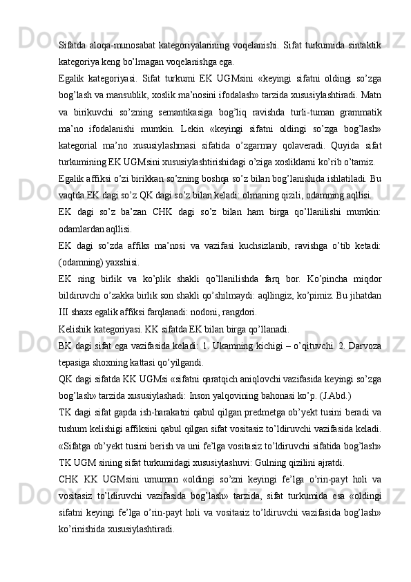 Sifatda   aloqa-munosabat   kategoriyalarining   voqelanishi.   Sifat   turkumida   sintaktik
kategoriya keng bo’lmagan voqelanishga ega. 
Egalik   kategoriyasi.   Sifat   turkumi   EK   UGMsini   «keyingi   sifatni   oldingi   so’zga
bog’lash va mansublik, xoslik ma’nosini ifodalash» tarzida xususiylashtiradi. Matn
va   birikuvchi   so’zning   semantikasiga   bog’liq   ravishda   turli-tuman   grammatik
ma’no   ifodalanishi   mumkin.   Lekin   «keyingi   sifatni   oldingi   so’zga   bog’lash»
kategorial   ma’no   xususiylashmasi   sifatida   o’zgarmay   qolaveradi.   Quyida   sifat
turkumining EK UGMsini xususiylashtirishidagi o’ziga xosliklarni ko’rib o’tamiz.
Egalik affiksi o’zi birikkan so’zning boshqa so’z bilan bog’lanishida ishlatiladi. Bu
vaqtda EK dagi so’z QK dagi so’z bilan keladi: olmaning qizili, odamning aqllisi. 
EK   dagi   so’z   ba’zan   CHK   dagi   so’z   bilan   ham   birga   qo’llanilishi   mumkin:
odamlardan aqllisi. 
EK   dagi   so’zda   affiks   ma’nosi   va   vazifasi   kuchsizlanib,   ravishga   o’tib   ketadi:
(odamning) yaxshisi. 
EK   ning   birlik   va   ko’plik   shakli   qo’llanilishda   farq   bor.   Ko’pincha   miqdor
bildiruvchi o’zakka birlik son shakli qo’shilmaydi: aqllingiz, ko’pimiz. Bu jihatdan
III shaxs egalik affiksi farqlanadi: nodoni, rangdori. 
Kelishik kategoriyasi. KK sifatda EK bilan birga qo’llanadi. 
BK dagi sifat ega vazifasida keladi: 1. Ukamning kichigi – o’qituvchi. 2. Darvoza
tepasiga shoxning kattasi qo’yilgandi.
QK dagi sifatda KK UGMsi «sifatni qaratqich aniqlovchi vazifasida keyingi so’zga
bog’lash» tarzida xususiylashadi: Inson yalqovining bahonasi ko’p. (J.Abd.)
TK dagi sifat gapda ish-harakatni qabul qilgan predmetga ob’yekt tusini beradi va
tushum kelishigi affiksini qabul qilgan sifat vositasiz to’ldiruvchi vazifasida keladi.
«Sifatga ob’yekt tusini berish va uni fe’lga vositasiz to’ldiruvchi sifatida bog’lash»
TK UGM sining sifat turkumidagi xususiylashuvi: Gulning qizilini ajratdi.  
CHK   KK   UGMsini   umuman   «oldingi   so’zni   keyingi   fe’lga   o’rin-payt   holi   va
vositasiz   to’ldiruvchi   vazifasida   bog’lash»   tarzida,   sifat   turkumida   esa   «oldingi
sifatni keyingi fe’lga o’rin-payt holi  va vositasiz  to’ldiruvchi  vazifasida bog’lash»
ko’rinishida xususiylashtiradi. 