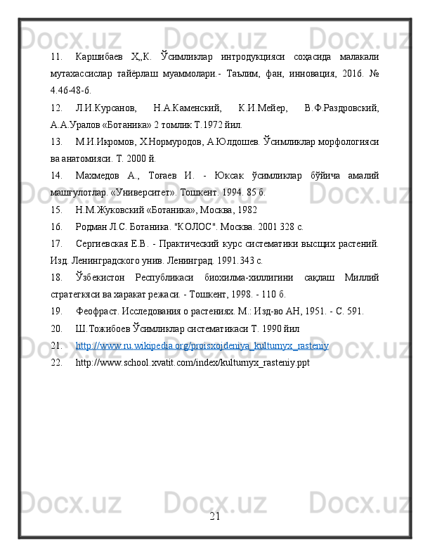 11. Каршибаев   Х„К.   Ўсимликлар   интродукцияси   соҳасида   малакали
мутахассислар   тайёрлаш   муаммолари.-   Таълим,   фан,   инновация,   2016.   №
4.46-48-6.
12. Л.И.Курсанов,   Н.А.Каменский,   К.И.Мейер,   В.Ф.Раздровский,
А.А.Уралов «Ботаника» 2 томлик Т.1972 йил.
13. М.И.Икромов, Х.Нормуродов, А.Юлдошев. Ўсимликлар морфологияси
ва анатомияси. Т. 2000 й.
14. Махмедов   А.,   Тоғаев   И.   -   Юксак   ўсимликлар   бўйича   амалий
машғулотлар. «Университет». Тошкент. 1994. 85 б.
15. Н.М.Жуковский «Ботаника», Москва, 1982
16. Родман Л.С. Ботаника. "КОЛОС". Москва. 2001 328 с.
17. Сергиевская   Е.В.   -   Практический   курс   систематики   высщих   растений.
Изд. Ленинградского унив. Ленинград. 1991.343 с.
18. Ўзбекистон   Республикаси   биохилма-хиллигини   сақлаш   Миллий
стратегкяси ва харакат режаси. - Тошкент, 1998. - 110 б.
19. Феофраст. Исследования о растениях. М.: Изд-во АН, 1951. -  C . 591.
20. Ш.Тожибоев Ўсимликлар систематикаси Т. 1990 йил
21. http    ://    www    .   ru    .   wikipedia    .   org    /   proisxojdeniya    _   kulturnyx    _   rasteniy   
22. http :// www . school . xvatit . com / index / kulturnyx _ rasteniy . ppt
21 