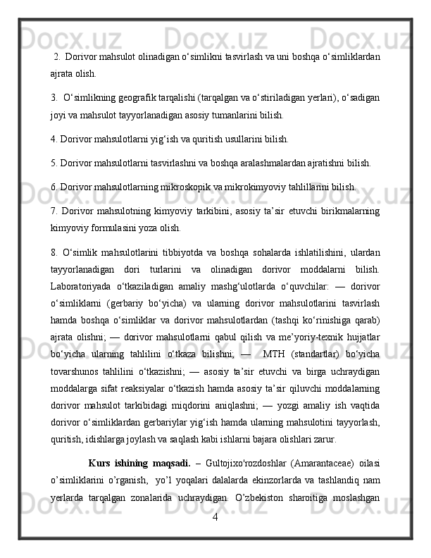  2.  Dorivor mahsulot olinadigan o‘simlikni tasvirlash va uni boshqa o‘simliklardan
ajrata olish. 
3.  O‘simlikning geografik tarqalishi (tarqalgan va o‘stiriladigan yerlari), o‘sadigan
joyi va mahsulot tayyorlanadigan asosiy tumanlarini bilish. 
4. Dorivor mahsulotlarni yig‘ish va quritish usullarini bilish.
5. Dorivor mahsulotlarni tasvirlashni va boshqa aralashmalardan ajratishni bilish.
6. Dorivor mahsulotlarning mikroskopik va mikrokimyoviy tahlillarini bilish. 
7.   Dorivor   mahsulotning   kimyoviy   tarkibini,   asosiy   ta’sir   etuvchi   birikmalarning
kimyoviy formulasini yoza olish. 
8.   O‘simlik   mahsulotlarini   tibbiyotda   va   boshqa   sohalarda   ishlatilishini,   ulardan
tayyorlanadigan   dori   turlarini   va   olinadigan   dorivor   moddalarni   bilish.
Laboratoriyada   o‘tkaziladigan   amaliy   mashg‘ulotlarda   o‘quvchilar:   —   dorivor
o‘simliklarni   (gerbariy   bo‘yicha)   va   ularning   dorivor   mahsulotlarini   tasvirlash
hamda   boshqa   o‘simliklar   va   dorivor   mahsulotlardan   (tashqi   ko‘rinishiga   qarab)
ajrata   olishni;   —   dorivor   mahsulotlarni   qabul   qilish   va   me’yoriy-texnik   hujjatlar
bo‘yicha   ularning   tahlilini   o‘tkaza   bilishni;   —     MTH   (standartlar)   bo‘yicha
tovarshunos   tahlilini   o‘tkazishni;   —   asosiy   ta’sir   etuvchi   va   birga   uchraydigan
moddalarga  sifat   reaksiyalar   o‘tkazish  hamda  asosiy   ta’sir  qiluvchi  moddalarning
dorivor   mahsulot   tarkibidagi   miqdorini   aniqlashni;   —   yozgi   amaliy   ish   vaqtida
dorivor o‘simliklardan gerbariylar yig‘ish hamda ularning mahsulotini  tayyorlash,
quritish, idishlarga joylash va saqlash kabi ishlarni bajara olishlari zarur. 
                Kurs   ishining   maqsadi.   –   Gultojixo'rozdoshlar   (Amarantaceae)   oilasi
o’simliklarini   o’rganish,     yo’l   yoqalari   dalalarda   ekinzorlarda   va   tashlandiq   nam
yerlarda   tarqalgan   zonalarida   uchraydigan.   O’zbekiston   sharoitiga   moslashgan
4 