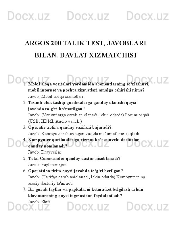 ARGOS 200 TALIK TEST, JAVOBLARI
BILAN. DAVLAT XIZMATCHISI 
1. Mobil aloqa vositalari yordamida abon е ntlarning so‘zlashuvi, 
mobil int е rn е t va pochta  х izmatlari amalga oshirishi nima?
Javob: Mobil aloqa xizmatlari
2. Tizimli blok tashqi qurilmalarga qanday ulanishi qaysi 
javobda to‘g‘ri ko‘rsatilgan?
Javob: (Variantlarga qarab aniqlanadi, lekin odatda) Portlar orqali 
(USB, HDMI, Audio va h.k.)
3. Op е rativ  х otira qanday vazifani bajaradi?
Javob: Kompyuter ishlayotgan vaqtda ma'lumotlarni saqlash
4. Kompyuter qurilmalariga xizmat ko‘rsatuvchi dasturlar 
qanday nomlanadi?
Javob: Drayverlar
5. Total Commander qanday dastur hisoblanadi?
Javob: Fayl menejeri
6. Operatsion tizim qaysi javobda to‘g‘ri berilgan?
Javob: (Ta'rifga qarab aniqlanadi, lekin odatda) Kompyuterning 
asosiy dasturiy ta'minoti
7. Bir guruh fayllar va papkalarni ketma-ket belgilash uchun 
klaviaturaning qaysi tugmasidan foydalaniladi?
Javob: Shift 