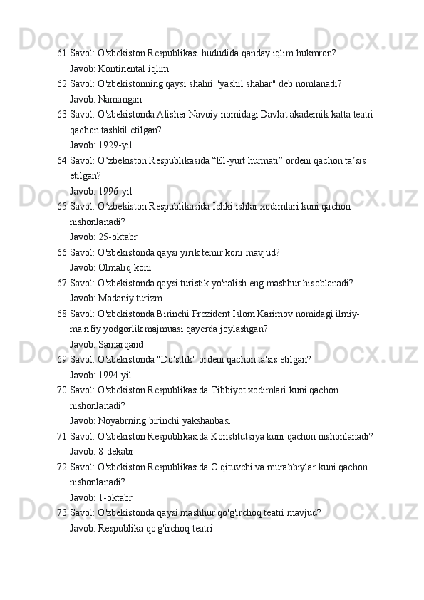 61. Savol: O'zbekiston Respublikasi hududida qanday iqlim hukmron?
Javob: Kontinental iqlim
62. Savol: O'zbekistonning qaysi shahri "yashil shahar" deb nomlanadi?
Javob: Namangan
63. Savol: O'zbekistonda Alisher Navoiy nomidagi Davlat akademik katta teatri 
qachon tashkil etilgan?
Javob: 1929-yil
64. Savol: O zbekiston Respublikasida “El-yurt hurmati” ordeni qachon ta sis ʻ ʼ
etilgan?
Javob: 1996-yil
65. Savol: O zbekiston Respublikasida Ichki ishlar xodimlari kuni qachon 
ʻ
nishonlanadi?
Javob: 25-oktabr
66. Savol: O'zbekistonda qaysi yirik temir koni mavjud?
Javob: Olmaliq koni
67. Savol: O'zbekistonda qaysi turistik yo'nalish eng mashhur hisoblanadi?
Javob: Madaniy turizm
68. Savol: O'zbekistonda Birinchi Prezident Islom Karimov nomidagi ilmiy-
ma'rifiy yodgorlik majmuasi qayerda joylashgan?
Javob: Samarqand
69. Savol: O'zbekistonda "Do'stlik" ordeni qachon ta'sis etilgan?
Javob: 1994 yil
70. Savol: O'zbekiston Respublikasida Tibbiyot xodimlari kuni qachon 
nishonlanadi?
Javob: Noyabrning birinchi yakshanbasi
71. Savol: O'zbekiston Respublikasida Konstitutsiya kuni qachon nishonlanadi?
Javob: 8-dekabr
72. Savol: O'zbekiston Respublikasida O'qituvchi va murabbiylar kuni qachon 
nishonlanadi?
Javob: 1-oktabr
73. Savol: O'zbekistonda qaysi mashhur qo'g'irchoq teatri mavjud?
Javob: Respublika qo'g'irchoq teatri