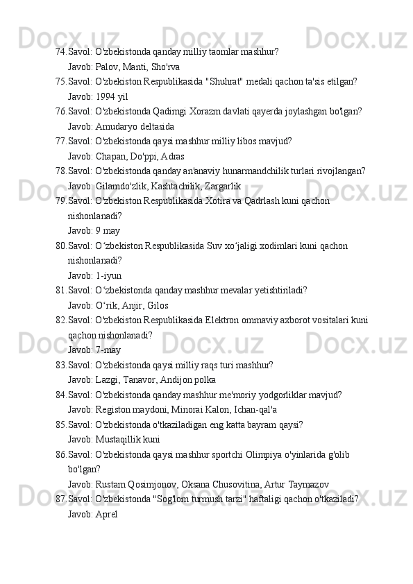 74. Savol: O'zbekistonda qanday milliy taomlar mashhur?
Javob: Palov, Manti, Sho'rva
75. Savol: O'zbekiston Respublikasida "Shuhrat" medali qachon ta'sis etilgan?
Javob: 1994 yil
76. Savol: O'zbekistonda Qadimgi Xorazm davlati qayerda joylashgan bo'lgan?
Javob: Amudaryo deltasida
77. Savol: O'zbekistonda qaysi mashhur milliy libos mavjud?
Javob: Chapan, Do'ppi, Adras
78. Savol: O'zbekistonda qanday an'anaviy hunarmandchilik turlari rivojlangan?
Javob: Gilamdo'zlik, Kashtachilik, Zargarlik
79. Savol: O'zbekiston Respublikasida Xotira va Qadrlash kuni qachon 
nishonlanadi?
Javob: 9 may
80. Savol: O zbekiston Respublikasida Suv xo jaligi xodimlari kuni qachon ʻ ʻ
nishonlanadi?
Javob: 1-iyun
81. Savol: O zbekistonda qanday mashhur mevalar yetishtiriladi?
ʻ
Javob: O rik, Anjir, Gilos
ʻ
82. Savol: O'zbekiston Respublikasida Elektron ommaviy axborot vositalari kuni
qachon nishonlanadi?
Javob: 7-may
83. Savol: O'zbekistonda qaysi milliy raqs turi mashhur?
Javob: Lazgi, Tanavor, Andijon polka
84. Savol: O'zbekistonda qanday mashhur me'moriy yodgorliklar mavjud?
Javob: Registon maydoni, Minorai Kalon, Ichan-qal'a
85. Savol: O'zbekistonda o'tkaziladigan eng katta bayram qaysi?
Javob: Mustaqillik kuni
86. Savol: O'zbekistonda qaysi mashhur sportchi Olimpiya o'yinlarida g'olib 
bo'lgan?
Javob: Rustam Qosimjonov, Oksana Chusovitina, Artur Taymazov
87. Savol: O'zbekistonda "Sog'lom turmush tarzi" haftaligi qachon o'tkaziladi?
Javob: Aprel
