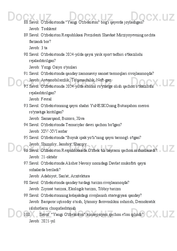 88. Savol: O'zbekistonda "Yangi O'zbekiston" bog'i qayerda joylashgan?
Javob: Toshkent
89. Savol: O'zbekiston Respublikasi Prezidenti Shavkat Mirziyoyevning nechta 
farzandi bor?
Javob: 3 ta
90. Savol: O'zbekistonda 2024-yilda qaysi yirik sport tadbiri o'tkazilishi 
rejalashtirilgan?
Javob: Yozgi Osiyo o'yinlari
91. Savol: O'zbekistonda qanday zamonaviy sanoat tarmoqlari rivojlanmoqda?
Javob: Avtomobilsozlik, To'qimachilik, Neft-gaz
92. Savol: O'zbekistonda 2024-yilda aholini ro'yxatga olish qachon o'tkazilishi 
rejalashtirilgan?
Javob: Fevral
93. Savol: O'zbekistonning qaysi shahri YuNESKOning Butunjahon merosi 
ro'yxatiga kiritilgan?
Javob: Samarqand, Buxoro, Xiva
94. Savol: O'zbekistonda Temuriylar davri qachon bo'lgan?
Javob: XIV-XVI asrlar
95. Savol: O'zbekistonda "Buyuk ipak yo'li"ning qaysi tarmog'i o'tgan?
Javob: Shimoliy, Janubiy, Sharqiy
96. Savol: O'zbekiston Respublikasida O'zbek tili bayrami qachon nishonlanadi?
Javob: 21-oktabr
97. Savol: O'zbekistonda Alisher Navoiy nomidagi Davlat mukofoti qaysi 
sohalarda beriladi?
Javob: Adabiyot, San'at, Arxitektura
98. Savol: O'zbekistonda qanday turdagi turizm rivojlanmoqda?
Javob: Ziyorat turizmi, Ekologik turizm, Tibbiy turizm
99. Savol: O'zbekistonning kelajakdagi rivojlanish strategiyasi qanday?
Javob: Barqaror iqtisodiy o'sish, Ijtimoiy farovonlikni oshirish, Demokratik 
islohotlarni chuqurlashtirish
100. Savol: "Yangi O'zbekiston" konsepsiyasi qachon e'lon qilindi?
Javob: 2021-yil