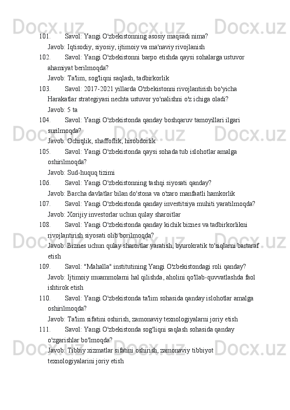 101. Savol: Yangi O'zbekistonning asosiy maqsadi nima?
Javob: Iqtisodiy, siyosiy, ijtimoiy va ma'naviy rivojlanish
102. Savol: Yangi O'zbekistonni barpo etishda qaysi sohalarga ustuvor 
ahamiyat berilmoqda?
Javob: Ta'lim, sog'liqni saqlash, tadbirkorlik
103. Savol: 2017-2021 yillarda O'zbekistonni rivojlantirish bo'yicha 
Harakatlar strategiyasi nechta ustuvor yo'nalishni o'z ichiga oladi?
Javob: 5 ta
104. Savol: Yangi O'zbekistonda qanday boshqaruv tamoyillari ilgari 
surilmoqda?
Javob: Ochiqlik, shaffoflik, hisobdorlik
105. Savol: Yangi O'zbekistonda qaysi sohada tub islohotlar amalga 
oshirilmoqda?
Javob: Sud-huquq tizimi
106. Savol: Yangi O'zbekistonning tashqi siyosati qanday?
Javob: Barcha davlatlar bilan do'stona va o'zaro manfaatli hamkorlik
107. Savol: Yangi O'zbekistonda qanday investitsiya muhiti yaratilmoqda?
Javob: Xorijiy investorlar uchun qulay sharoitlar
108. Savol: Yangi O'zbekistonda qanday kichik biznes va tadbirkorlikni 
rivojlantirish siyosati olib borilmoqda?
Javob: Biznes uchun qulay sharoitlar yaratish, byurokratik to'siqlarni bartaraf
etish
109. Savol: "Mahalla" institutining Yangi O'zbekistondagi roli qanday?
Javob: Ijtimoiy muammolarni hal qilishda, aholini qo'llab-quvvatlashda faol 
ishtirok etish
110. Savol: Yangi O'zbekistonda ta'lim sohasida qanday islohotlar amalga 
oshirilmoqda?
Javob: Ta'lim sifatini oshirish, zamonaviy texnologiyalarni joriy etish
111. Savol: Yangi O'zbekistonda sog'liqni saqlash sohasida qanday 
o'zgarishlar bo'lmoqda?
Javob: Tibbiy xizmatlar sifatini oshirish, zamonaviy tibbiyot 
texnologiyalarini joriy etish 