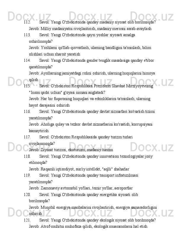 112. Savol: Yangi O'zbekistonda qanday madaniy siyosat olib borilmoqda?
Javob: Milliy madaniyatni rivojlantirish, madaniy merosni asrab-avaylash
113. Savol: Yangi O'zbekistonda qaysi yoshlar siyosati amalga 
oshirilmoqda?
Javob: Yoshlarni qo'llab-quvvatlash, ularning bandligini ta'minlash, bilim 
olishlari uchun sharoit yaratish
114. Savol: Yangi O'zbekistonda gender tenglik masalasiga qanday e'tibor 
qaratilmoqda?
Javob: Ayollarning jamiyatdagi rolini oshirish, ularning huquqlarini himoya 
qilish
115. Savol: O'zbekiston Respublikasi Prezidenti Shavkat Mirziyoyevning 
"Inson qadri uchun" g'oyasi nimani anglatadi?
Javob: Har bir fuqaroning huquqlari va erkinliklarini ta'minlash, ularning 
hayot darajasini oshirish
116. Savol: Yangi O'zbekistonda qanday davlat xizmatlari ko'rsatish tizimi 
yaratilmoqda?
Javob: Aholiga qulay va tezkor davlat xizmatlarini ko'rsatish, korrupsiyani 
kamaytirish
117. Savol: O'zbekiston Respublikasida qanday turizm turlari 
rivojlanmoqda?
Javob: Ziyorat turizmi, ekoturizm, madaniy turizm
118. Savol: Yangi O'zbekistonda qanday innovatsion texnologiyalar joriy 
etilmoqda?
Javob: Raqamli iqtisodiyot, sun'iy intellekt, "aqlli" shaharlar
119. Savol: Yangi O'zbekistonda qanday transport infratuzilmasi 
yaratilmoqda?
Javob: Zamonaviy avtomobil yo'llari, temir yo'llar, aeroportlar
120. Savol: Yangi O'zbekistonda qanday energetika siyosati olib 
borilmoqda?
Javob: Muqobil energiya manbalarini rivojlantirish, energiya samaradorligini
oshirish
121. Savol: Yangi O'zbekistonda qanday ekologik siyosat olib borilmoqda?
Javob: Atrof-muhitni muhofaza qilish, ekologik muammolarni hal etish 