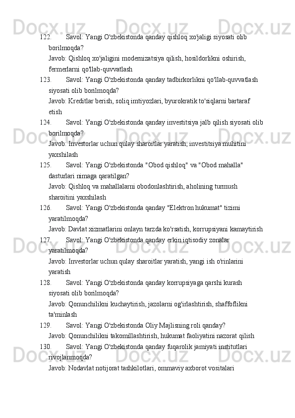 122. Savol: Yangi O'zbekistonda qanday qishloq xo'jaligi siyosati olib 
borilmoqda?
Javob: Qishloq xo'jaligini modernizatsiya qilish, hosildorlikni oshirish, 
fermerlarni qo'llab-quvvatlash
123. Savol: Yangi O'zbekistonda qanday tadbirkorlikni qo'llab-quvvatlash 
siyosati olib borilmoqda?
Javob: Kreditlar berish, soliq imtiyozlari, byurokratik to'siqlarni bartaraf 
etish
124. Savol: Yangi O'zbekistonda qanday investitsiya jalb qilish siyosati olib
borilmoqda?
Javob: Investorlar uchun qulay sharoitlar yaratish, investitsiya muhitini 
yaxshilash
125. Savol: Yangi O'zbekistonda "Obod qishloq" va "Obod mahalla" 
dasturlari nimaga qaratilgan?
Javob: Qishloq va mahallalarni obodonlashtirish, aholining turmush 
sharoitini yaxshilash
126. Savol: Yangi O'zbekistonda qanday "Elektron hukumat" tizimi 
yaratilmoqda?
Javob: Davlat xizmatlarini onlayn tarzda ko'rsatish, korrupsiyani kamaytirish
127. Savol: Yangi O'zbekistonda qanday erkin iqtisodiy zonalar 
yaratilmoqda?
Javob: Investorlar uchun qulay sharoitlar yaratish, yangi ish o'rinlarini 
yaratish
128. Savol: Yangi O'zbekistonda qanday korrupsiyaga qarshi kurash 
siyosati olib borilmoqda?
Javob: Qonunchilikni kuchaytirish, jazolarni og'irlashtirish, shaffoflikni 
ta'minlash
129. Savol: Yangi O'zbekistonda Oliy Majlisning roli qanday?
Javob: Qonunchilikni takomillashtirish, hukumat faoliyatini nazorat qilish
130. Savol: Yangi O'zbekistonda qanday fuqarolik jamiyati institutlari 
rivojlanmoqda?
Javob: Nodavlat notijorat tashkilotlari, ommaviy axborot vositalari 