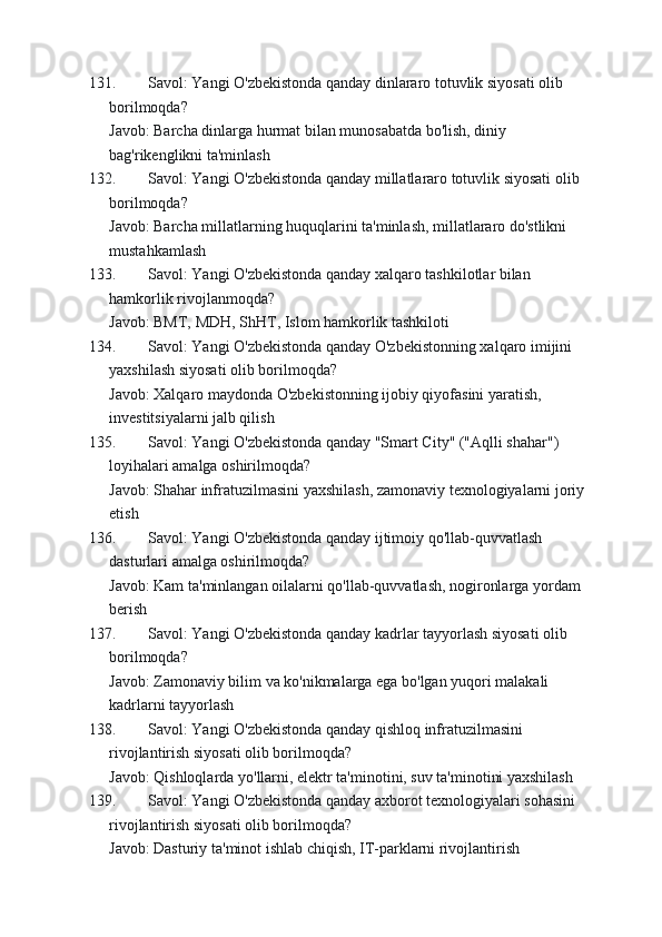 131. Savol: Yangi O'zbekistonda qanday dinlararo totuvlik siyosati olib 
borilmoqda?
Javob: Barcha dinlarga hurmat bilan munosabatda bo'lish, diniy 
bag'rikenglikni ta'minlash
132. Savol: Yangi O'zbekistonda qanday millatlararo totuvlik siyosati olib 
borilmoqda?
Javob: Barcha millatlarning huquqlarini ta'minlash, millatlararo do'stlikni 
mustahkamlash
133. Savol: Yangi O'zbekistonda qanday xalqaro tashkilotlar bilan 
hamkorlik rivojlanmoqda?
Javob: BMT, MDH, ShHT, Islom hamkorlik tashkiloti
134. Savol: Yangi O'zbekistonda qanday O'zbekistonning xalqaro imijini 
yaxshilash siyosati olib borilmoqda?
Javob: Xalqaro maydonda O'zbekistonning ijobiy qiyofasini yaratish, 
investitsiyalarni jalb qilish
135. Savol: Yangi O'zbekistonda qanday "Smart City" ("Aqlli shahar") 
loyihalari amalga oshirilmoqda?
Javob: Shahar infratuzilmasini yaxshilash, zamonaviy texnologiyalarni joriy 
etish
136. Savol: Yangi O'zbekistonda qanday ijtimoiy qo'llab-quvvatlash 
dasturlari amalga oshirilmoqda?
Javob: Kam ta'minlangan oilalarni qo'llab-quvvatlash, nogironlarga yordam 
berish
137. Savol: Yangi O'zbekistonda qanday kadrlar tayyorlash siyosati olib 
borilmoqda?
Javob: Zamonaviy bilim va ko'nikmalarga ega bo'lgan yuqori malakali 
kadrlarni tayyorlash
138. Savol: Yangi O'zbekistonda qanday qishloq infratuzilmasini 
rivojlantirish siyosati olib borilmoqda?
Javob: Qishloqlarda yo'llarni, elektr ta'minotini, suv ta'minotini yaxshilash
139. Savol: Yangi O'zbekistonda qanday axborot texnologiyalari sohasini 
rivojlantirish siyosati olib borilmoqda?
Javob: Dasturiy ta'minot ishlab chiqish, IT-parklarni rivojlantirish