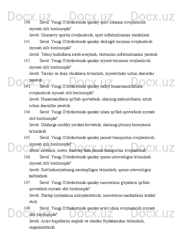 140. Savol: Yangi O'zbekistonda qanday sport sohasini rivojlantirish 
siyosati olib borilmoqda?
Javob: Ommaviy sportni rivojlantirish, sport infratuzilmasini yaxshilash
141. Savol: Yangi O'zbekistonda qanday ekologik turizmni rivojlantirish 
siyosati olib borilmoqda?
Javob: Tabiiy hududlarni asrab-avaylash, ekoturizm infratuzilmasini yaratish
142. Savol: Yangi O'zbekistonda qanday ziyorat turizmini rivojlantirish 
siyosati olib borilmoqda?
Javob: Tarixiy va diniy obidalarni ta'mirlash, ziyoratchilar uchun sharoitlar 
yaratish
143. Savol: Yangi O'zbekistonda qanday milliy hunarmandchilikni 
rivojlantirish siyosati olib borilmoqda?
Javob: Hunarmandlarni qo'llab-quvvatlash, ularning mahsulotlarini sotish 
uchun sharoitlar yaratish
144. Savol: Yangi O'zbekistonda qanday oilani qo'llab-quvvatlash siyosati 
olib borilmoqda?
Javob: Oilalarga moddiy yordam ko'rsatish, ularning ijtimoiy himoyasini 
ta'minlash
145. Savol: Yangi O'zbekistonda qanday jamoat transportini rivojlantirish 
siyosati olib borilmoqda?
Javob: Avtobus, metro, tramvay kabi jamoat transportini rivojlantirish
146. Savol: Yangi O'zbekistonda qanday qonun ustuvorligini ta'minlash 
siyosati olib borilmoqda?
Javob: Sud hokimiyatining mustaqilligini ta'minlash, qonun ustuvorligini 
kafolatlash
147. Savol: Yangi O'zbekistonda qanday innovatsion g'oyalarni qo'llab-
quvvatlash siyosati olib borilmoqda?
Javob: Startap loyihalarini moliyalashtirish, innovatsion markazlarni tashkil 
etish
148. Savol: Yangi O'zbekistonda qanday arxiv ishini rivojlantirish siyosati 
olib borilmoqda?
Javob: Arxiv hujjatlarini saqlash va ulardan foydalanishni ta'minlash, 
raqamlashtirish