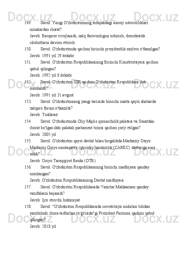 149. Savol: Yangi O'zbekistonning kelajakdagi asosiy ustuvorliklari 
nimalardan iborat?
Javob: Barqaror rivojlanish, xalq farovonligini oshirish, demokratik 
islohotlarni davom ettirish
150. Savol: O'zbekistonda qachon birinchi prezidentlik saylovi o'tkazilgan?
Javob: 1991 yil 29 dekabr
151. Savol: O'zbekiston Respublikasining Birinchi Konstitutsiyasi qachon 
qabul qilingan?
Javob: 1992 yil 8 dekabr
152. Savol: O'zbekiston SSR qachon O'zbekiston Respublikasi deb 
nomlandi?
Javob: 1991 yil 31 avgust
153. Savol: O'zbekistonning yangi tarixida birinchi marta qaysi shaharda 
xalqaro forum o'tkazildi?
Javob: Toshkent
154. Savol: O'zbekistonda Oliy Majlis qonunchilik palatasi va Senatdan 
iborat bo'lgan ikki palatali parlament tizimi qachon joriy etilgan?
Javob: 2005 yil
155. Savol: O'zbekiston qaysi davlat bilan birgalikda Markaziy Osiyo 
Markaziy Osiyo mintaqaviy iqtisodiy hamkorlik (CAREC) dasturiga asos 
soldi?
Javob: Osiyo Taraqqiyot Banki (OTB)
156. Savol: O'zbekiston Respublikasining birinchi madhiyasi qanday 
nomlangan?
Javob: O'zbekiston Respublikasining Davlat madhiyasi
157. Savol: O'zbekiston Respublikasida Vazirlar Mahkamasi qanday 
vazifalarni bajaradi?
Javob: Ijro etuvchi hokimiyat
158. Savol: "O'zbekiston Respublikasida investitsiya muhitini tubdan 
yaxshilash chora-tadbirlari to'g'risida"gi Prezident Farmoni qachon qabul 
qilingan?
Javob: 2018 yil