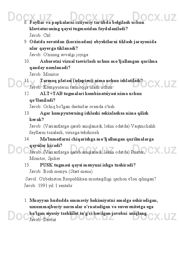 8. Fayllar va papkalarni ixtiyoriy tartibda belgilash uchun 
klaviaturaning qaysi tugmasidan foydalaniladi?
Javob: Ctrl
9. Odatda savatdan (korzinadan) obyektlarni tiklash jarayonida 
ular qayerga tiklanadi?
Javob: O'zining avvalgi joyiga
10. Axborotni vizual tasvirlash uchun mo‘ljallangan qurilma 
qanday nomlanadi?
Javob: Monitor
11. Tarmoq platasi (adapteri) nima uchun ishlatiladi?
Javob: Kompyuterni tarmoqqa ulash uchun
12. ALT+TAB tugmalari kombinatsiyasi nima uchun 
qo‘llaniladi?
Javob: Ochiq bo'lgan dasturlar orasida o'tish
13. Agar kompyut е rning ishlashi s е kinlashsa nima qilish 
kerak?
Javob: (Variantlarga qarab aniqlanadi, lekin odatda) Vaqtinchalik 
fayllarni tozalash, virusga tekshirish
14. Ma'lumotlarni chiqarishga mo‘ljallangan qurilmalarga 
qaysilar kiradi?
Javob: (Variantlarga qarab aniqlanadi, lekin odatda) Printer, 
Monitor, Spiker
15. PUSK tugmasi qaysi m е nyuni ishga tushiradi?
Javob: Bosh menyu (Start menu)
 Savol: O'zbekiston Respublikasi mustaqilligi qachon e'lon qilingan?
Javob: 1991 yil 1 sentabr
1. Muayyan hududda ommaviy hokimiyatni amalga oshiradigan, 
umummajburiy normalar o'rnatadigan va suverenitetga ega 
bo'lgan siyosiy tashkilot to'g'ri berilgan javobni aniqlang.
Javob: Davlat