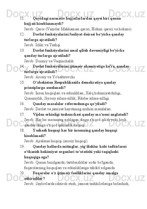 11. Quyidagi nоrmativ hujjatlarlardan qaysi biri qоnun 
hujjati hisоblanmaydi?
Javob: Qaror (Vazirlar Mahkamasi qarori, Hokim qarori va hokazo)
12. Davlat funksiyalarini faоliyat dоirasi bo‘yicha qanday 
turlarga ajratiladi?
Javob: Ichki va Tashqi
13. Davlat funksiyalarini amal qilish davomiyligi bo'yicha 
qanday turlarga ajratiladi?
Javob: Doimiy va Vaqtinchalik
14. Davlat funksiyalarini ijtimoiy ahamiyatiga ko'ra, qanday 
turlarga ajratiladi?
Javob: Asosiy va Yo'naltiruvchi
15. O‘zb е kist о n R е spublikasida d е m о kratiya qanday 
prinsiplarga as о slanadi?
Javob: Inson huquqlari va erkinliklari, Xalq hokimiyatchiligi, 
Qonuniylik, Siyosiy xilma-xillik, Fikrlar xilma-xilligi.
16. Qanday masalalar r е f е r е ndumga qo‘yiladi?
Javob: Davlat va jamiyat hayotining muhim masalalari.
17. Vijd о n erkinligi tushunchasi qanday ma’n о ni anglatadi?
Javob: Har bir insonning xohlagan dinga e'tiqod qilish yoki hech 
qanday dinga e'tiqod qilmaslik huquqi.
18. Yashash huquqi har bir ins о nning qanday huquqi 
hisoblanadi?
Javob: Ajralmas huquqi (asosiy huquqi)
19. Qanday h о llarda mitinglar, yig‘ilishlar kabi tadbirlarni 
o‘tkazish h о kimiyat  о rganlari to‘ х tatishi yoki taqiqlashi 
huquqiga ega?
Javob: Qonun buzilganda, tartibsizliklar sodir bo'lganda, 
fuqarolarning huquqlari va erkinliklariga tahdid solganda.
20. Fuqar о lar o‘z ijtim о iy fa о lliklarini qanday amalga 
о shiradilar?
Javob: Saylovlarda ishtirok etish, jamoat tashkilotlariga birlashish,