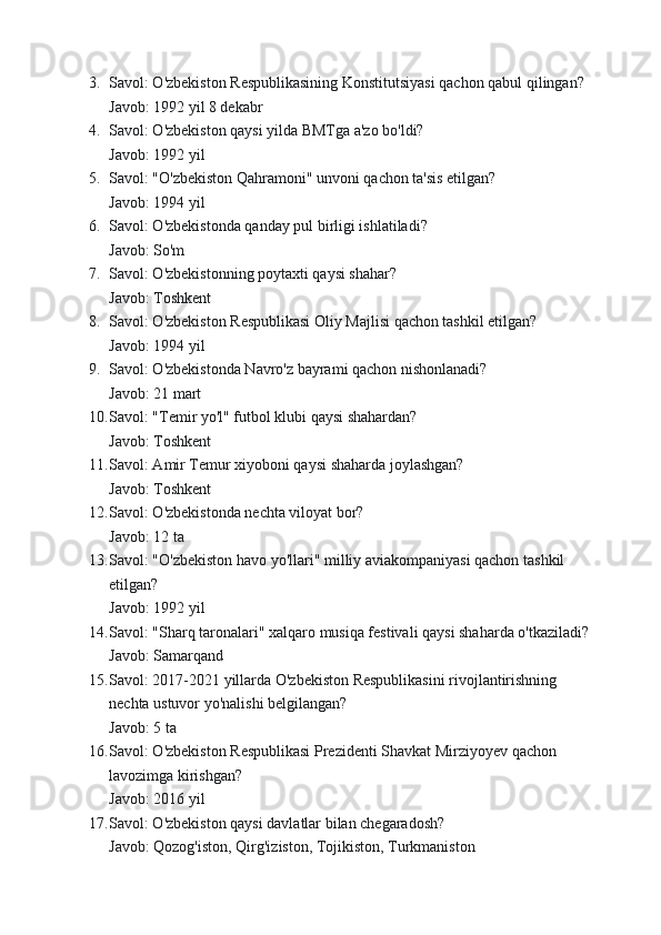 3. Savol: O'zbekiston Respublikasining Konstitutsiyasi qachon qabul qilingan?
Javob: 1992 yil 8 dekabr
4. Savol: O'zbekiston qaysi yilda BMTga a'zo bo'ldi?
Javob: 1992 yil
5. Savol: "O'zbekiston Qahramoni" unvoni qachon ta'sis etilgan?
Javob: 1994 yil
6. Savol: O'zbekistonda qanday pul birligi ishlatiladi?
Javob: So'm
7. Savol: O'zbekistonning poytaxti qaysi shahar?
Javob: Toshkent
8. Savol: O'zbekiston Respublikasi Oliy Majlisi qachon tashkil etilgan?
Javob: 1994 yil
9. Savol: O'zbekistonda Navro'z bayrami qachon nishonlanadi?
Javob: 21 mart
10. Savol: "Temir yo'l" futbol klubi qaysi shahardan?
Javob: Toshkent
11. Savol: Amir Temur xiyoboni qaysi shaharda joylashgan?
Javob: Toshkent
12. Savol: O'zbekistonda nechta viloyat bor?
Javob: 12 ta
13. Savol: "O'zbekiston havo yo'llari" milliy aviakompaniyasi qachon tashkil 
etilgan?
Javob: 1992 yil
14. Savol: "Sharq taronalari" xalqaro musiqa festivali qaysi shaharda o'tkaziladi?
Javob: Samarqand
15. Savol: 2017-2021 yillarda O'zbekiston Respublikasini rivojlantirishning 
nechta ustuvor yo'nalishi belgilangan?
Javob: 5 ta
16. Savol: O'zbekiston Respublikasi Prezidenti Shavkat Mirziyoyev qachon 
lavozimga kirishgan?
Javob: 2016 yil
17. Savol: O'zbekiston qaysi davlatlar bilan chegaradosh?
Javob: Qozog'iston, Qirg'iziston, Tojikiston, Turkmaniston