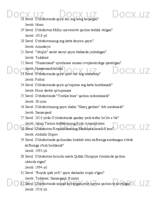 18. Savol: O'zbekistonda qaysi din eng keng tarqalgan?
Javob: Islom
19. Savol: O'zbekiston Milliy universiteti qachon tashkil etilgan?
Javob: 1918 yil
20. Savol: O'zbekistonning eng katta daryosi qaysi?
Javob: Amudaryo
21. Savol: "Istiqlol" san'at saroyi qaysi shaharda joylashgan?
Javob: Toshkent
22. Savol: "Hunarmand" uyushmasi nimani rivojlantirishga qaratilgan?
Javob: Hunarmandchilikni
23. Savol: O'zbekistonda qaysi sport turi eng ommabop?
Javob: Futbol
24. Savol: O'zbekistonda qaysi qo'riqxona eng katta hisoblanadi?
Javob: Hisor davlat qo'riqxonasi
25. Savol: O'zbekistonda "Yoshlar kuni" qachon nishonlanadi?
Javob: 30-iyun
26. Savol: O'zbekistonning qaysi shahri "Sharq gavhari" deb nomlanadi?
Javob: Samarqand
27. Savol: 2023-yilda O zbekistonda qanday yirik tadbir bo lib o tdi?ʻ ʻ ʻ
Javob: Jahon Turizm tashkilotining Bosh Assambleyasi
28. Savol: O'zbekiston Respublikasining Madhiyasi muallifi kim?
Javob: Abdulla Oripov
29. Savol: O'zbekistonda qachondan boshlab lotin alifbosiga asoslangan o'zbek 
alifbosiga o'tish boshlandi?
Javob: 1993 yil
30. Savol: O'zbekiston birinchi marta Qishki Olimpiya o'yinlarida qachon 
ishtirok etgan?
Javob: 1994 yil
31. Savol: "Buyuk ipak yo'li" qaysi shaharlar orqali o'tgan?
Javob: Toshkent, Samarqand, Buxoro
32. Savol: O'zbekistonda xizmat ko'rsatgan artist unvoni qachon ta'sis etilgan?
Javob: 1926 yil 