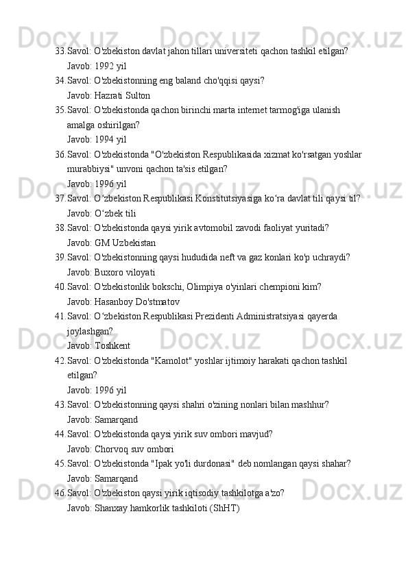 33. Savol: O'zbekiston davlat jahon tillari universiteti qachon tashkil etilgan?
Javob: 1992 yil
34. Savol: O'zbekistonning eng baland cho'qqisi qaysi?
Javob: Hazrati Sulton
35. Savol: O'zbekistonda qachon birinchi marta internet tarmog'iga ulanish 
amalga oshirilgan?
Javob: 1994 yil
36. Savol: O'zbekistonda "O'zbekiston Respublikasida xizmat ko'rsatgan yoshlar 
murabbiysi" unvoni qachon ta'sis etilgan?
Javob: 1996 yil
37. Savol: O zbekiston Respublikasi Konstitutsiyasiga ko ra davlat tili qaysi til?ʻ ʻ
Javob: O zbek tili
ʻ
38. Savol: O'zbekistonda qaysi yirik avtomobil zavodi faoliyat yuritadi?
Javob: GM Uzbekistan
39. Savol: O'zbekistonning qaysi hududida neft va gaz konlari ko'p uchraydi?
Javob: Buxoro viloyati
40. Savol: O'zbekistonlik bokschi, Olimpiya o'yinlari chempioni kim?
Javob: Hasanboy Do'stmatov
41. Savol: O zbekiston Respublikasi Prezidenti Administratsiyasi qayerda 
ʻ
joylashgan?
Javob: Toshkent
42. Savol: O'zbekistonda "Kamolot" yoshlar ijtimoiy harakati qachon tashkil 
etilgan?
Javob: 1996 yil
43. Savol: O'zbekistonning qaysi shahri o'zining nonlari bilan mashhur?
Javob: Samarqand
44. Savol: O'zbekistonda qaysi yirik suv ombori mavjud?
Javob: Chorvoq suv ombori
45. Savol: O'zbekistonda "Ipak yo'li durdonasi" deb nomlangan qaysi shahar?
Javob: Samarqand
46. Savol: O'zbekiston qaysi yirik iqtisodiy tashkilotga a'zo?
Javob: Shanxay hamkorlik tashkiloti (ShHT)